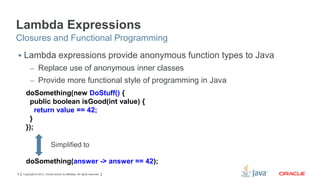 Lambda Expressions
Closures and Functional Programming
 Lambda expressions provide anonymous function types to Java
– Replace use of anonymous inner classes
– Provide more functional style of programming in Java

doSomething(new DoStuff() {
public boolean isGood(int value) {
return value == 42;
}
});
Simplified to
doSomething(answer -> answer == 42);
8

Copyright © 2012, Oracle and/or its affiliates. All rights reserved.

 