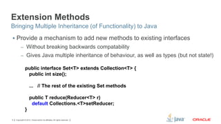 Extension Methods
Bringing Multiple Inheritance (of Functionality) to Java
 Provide a mechanism to add new methods to existing interfaces
– Without breaking backwards compatability
– Gives Java multiple inheritance of behaviour, as well as types (but not state!)

public interface Set<T> extends Collection<T> {
public int size();
... // The rest of the existing Set methods
public T reduce(Reducer<T> r)
default Collections.<T>setReducer;
}
9

Copyright © 2012, Oracle and/or its affiliates. All rights reserved.

 