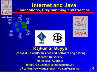 1
(c) Rajkumar
Rajkumar Buyya
School of Computer Science and Software Engineering
Monash University
Melbourne, Australia
Email: rajkumar@dgs.monash.edu.au
URL: http://www.dgs.monash.edu.au/~rajkumar
Internet and Java
Foundations, Programming and Practice
 