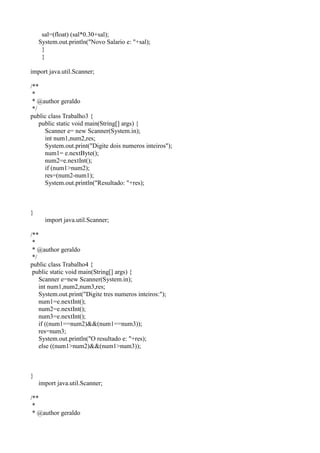 sal=(float) (sal*0.30+sal);
System.out.println("Novo Salario e: "+sal);
}
}
import java.util.Scanner;
/**
*
* @author geraldo
*/
public class Trabalho3 {
public static void main(String[] args) {
Scanner e= new Scanner(System.in);
int num1,num2,res;
System.out.print("Digite dois numeros inteiros");
num1= e.nextByte();
num2=e.nextInt();
if (num1>num2);
res=(num2-num1);
System.out.println("Resultado: "+res);
}
import java.util.Scanner;
/**
*
* @author geraldo
*/
public class Trabalho4 {
public static void main(String[] args) {
Scanner e=new Scanner(System.in);
int num1,num2,num3,res;
System.out.print("Digite tres numeros inteiros:");
num1=e.nextInt();
num2=e.nextInt();
num3=e.nextInt();
if ((num1==num2)&&(num1==num3));
res=num3;
System.out.println("O resultado e: "+res);
else ((num1>num2)&&(num1>num3));
}
import java.util.Scanner;
/**
*
* @author geraldo
 