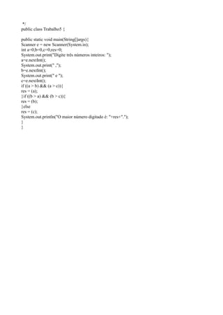 */
public class Trabalho5 {
public static void main(String[]args){
Scanner e = new Scanner(System.in);
int a=0,b=0,c=0,res=0;
System.out.print("Digite três números inteiros: ");
a=e.nextInt();
System.out.print(" ,");
b=e.nextInt();
System.out.print(" e ");
c=e.nextInt();
if ((a > b) && (a > c)){
res = (a);
}if ((b > a) && (b > c)){
res = (b);
}else
res = (c);
System.out.println("O maior número digitado é: "+res+".");
}
}
 