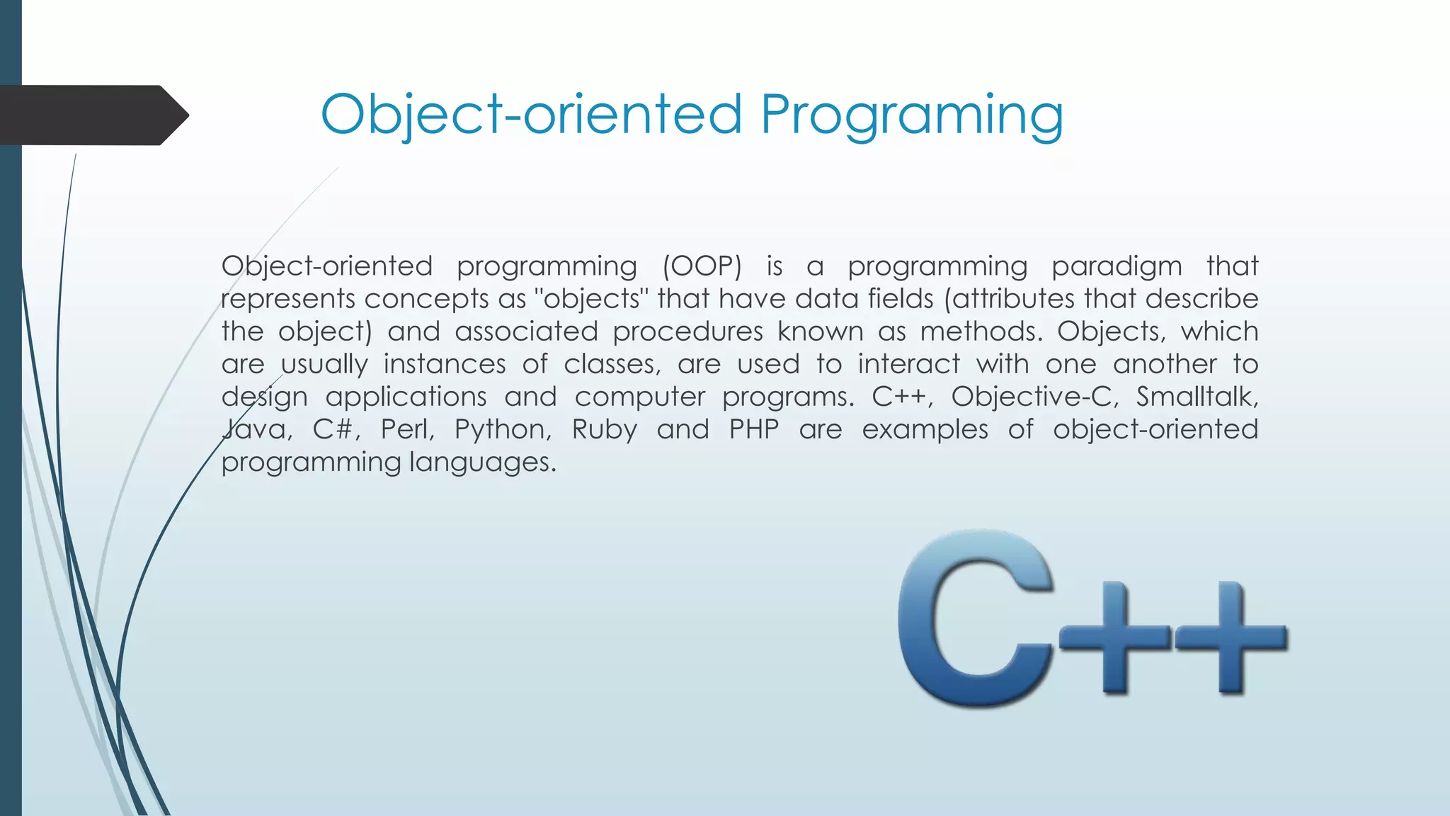 Object-oriented Programing
Object-oriented programming (OOP) is a programming paradigm that
represents concepts as "objects" that have data fields (attributes that describe
the object) and associated procedures known as methods. Objects, which
are usually instances of classes, are used to interact with one another to
design applications and computer programs. C++, Objective-C, Smalltalk,
Java, C#, Perl, Python, Ruby and PHP are examples of object-oriented
programming languages.