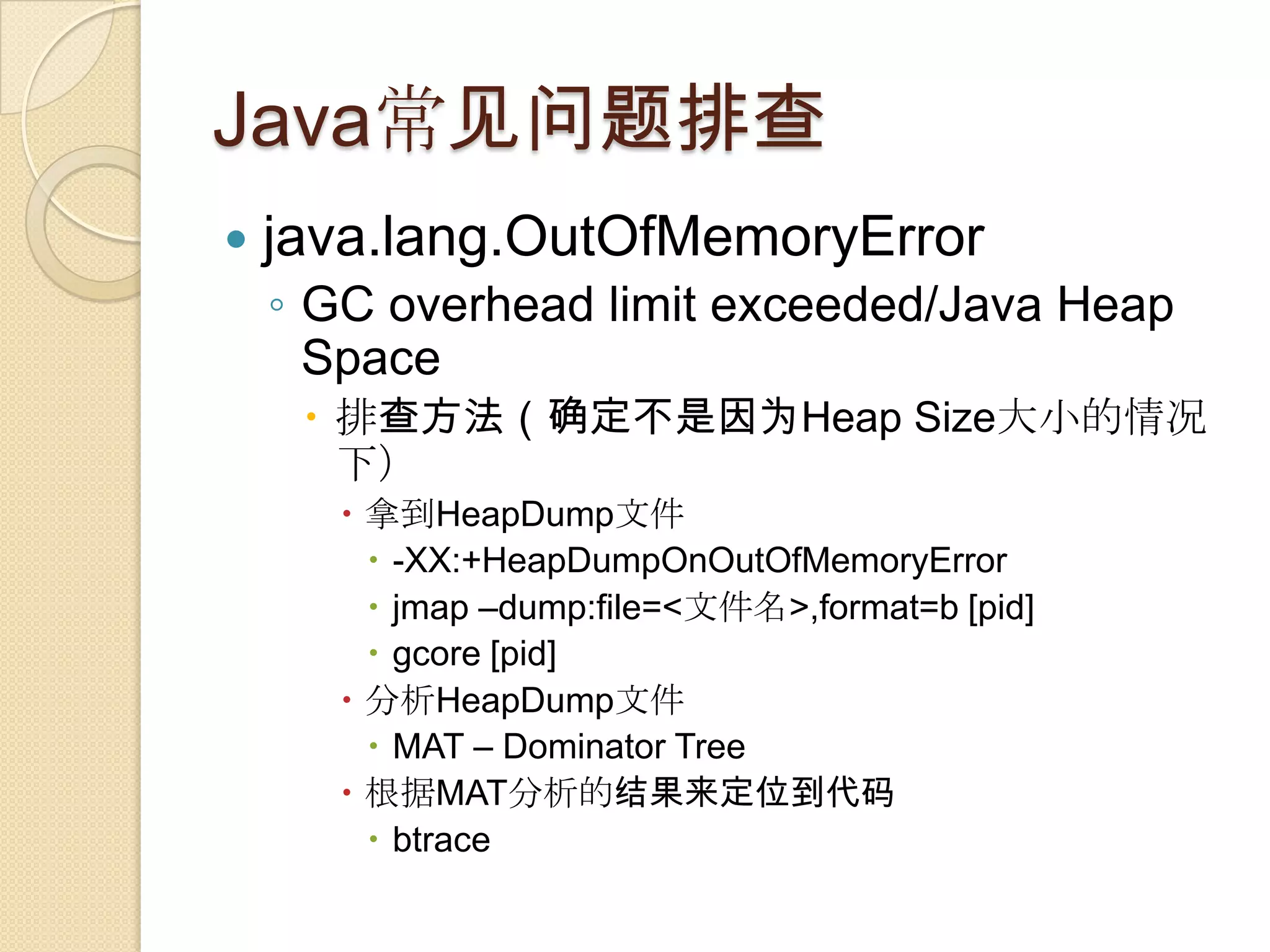 Java常见问题排查
 java.lang.OutOfMemoryError
◦ GC overhead limit exceeded/Java Heap
Space
 排查方法（确定不是因为Heap Size大小的情况
下）
 拿到HeapDump文件
 -XX:+HeapDumpOnOutOfMemoryError
 jmap –dump:file=<文件名>,format=b [pid]
 gcore [pid]
 分析HeapDump文件
 MAT – Dominator Tree
 根据MAT分析的结果来定位到代码
 btrace
 