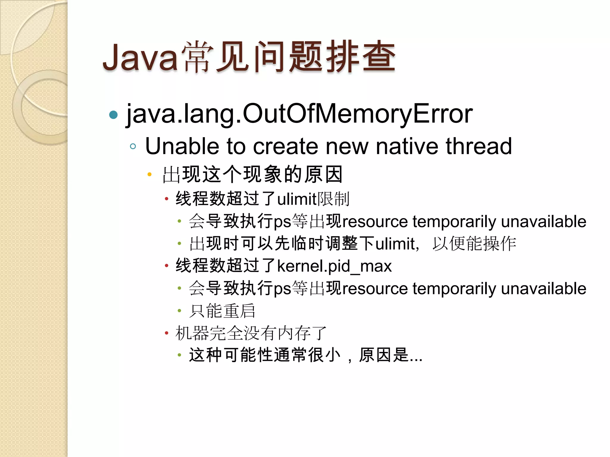 Java常见问题排查
 java.lang.OutOfMemoryError
◦ Unable to create new native thread
 出现这个现象的原因
 线程数超过了ulimit限制
 会导致执行ps等出现resource temporarily unavailable
 出现时可以先临时调整下ulimit，以便能操作
 线程数超过了kernel.pid_max
 会导致执行ps等出现resource temporarily unavailable
 只能重启
 机器完全没有内存了
 这种可能性通常很小，原因是...
 