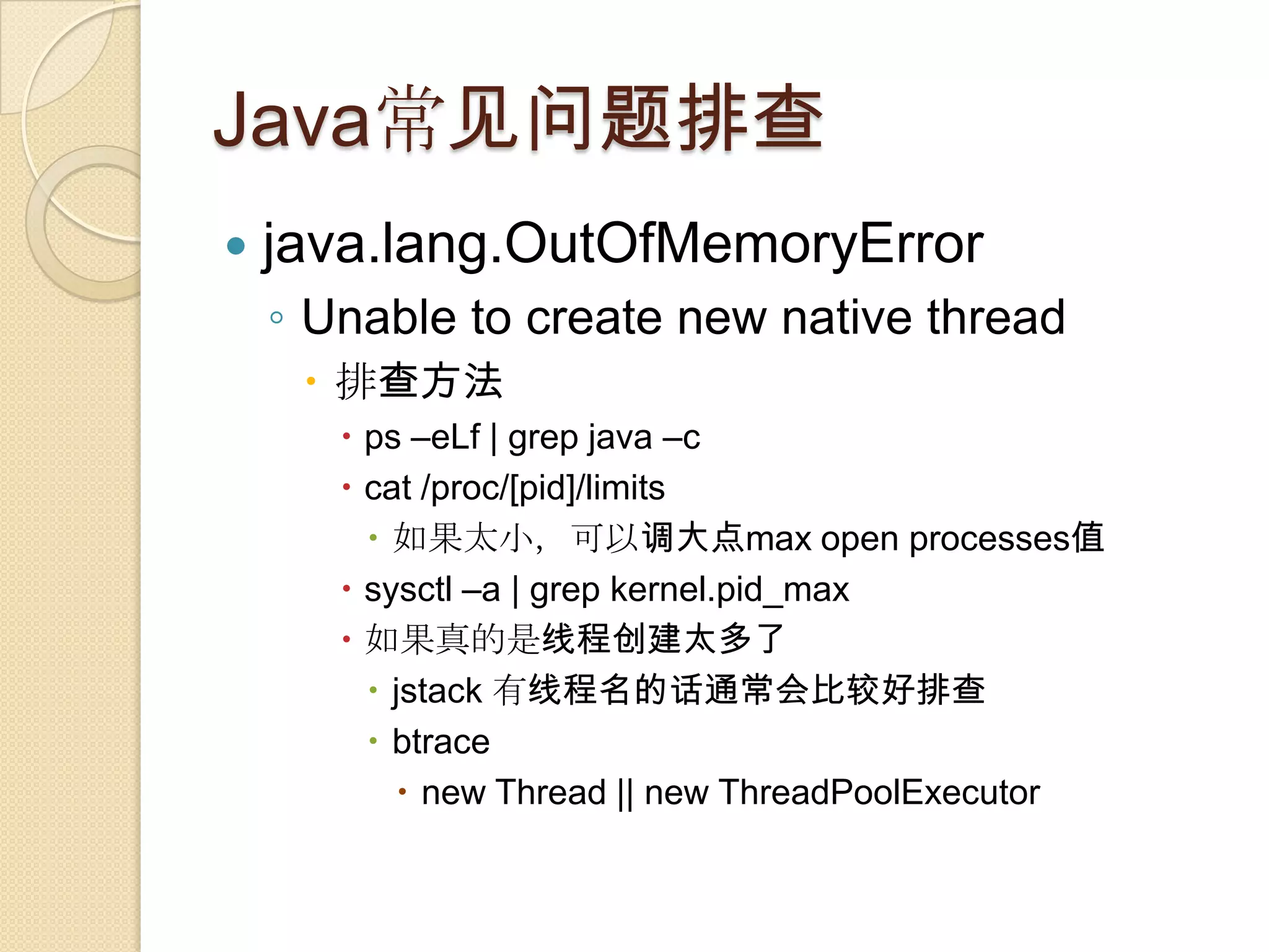 Java常见问题排查
 java.lang.OutOfMemoryError
◦ Unable to create new native thread
 排查方法
 ps –eLf | grep java –c
 cat /proc/[pid]/limits
 如果太小，可以调大点max open processes值
 sysctl –a | grep kernel.pid_max
 如果真的是线程创建太多了
 jstack 有线程名的话通常会比较好排查
 btrace
 new Thread || new ThreadPoolExecutor
 