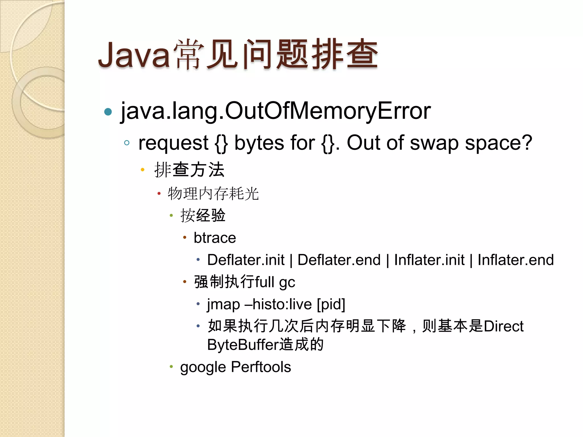Java常见问题排查
 java.lang.OutOfMemoryError
◦ request {} bytes for {}. Out of swap space?
 排查方法
 物理内存耗光
 按经验
 btrace
 Deflater.init | Deflater.end | Inflater.init | Inflater.end
 强制执行full gc
 jmap –histo:live [pid]
 如果执行几次后内存明显下降，则基本是Direct
ByteBuffer造成的
 google Perftools
 