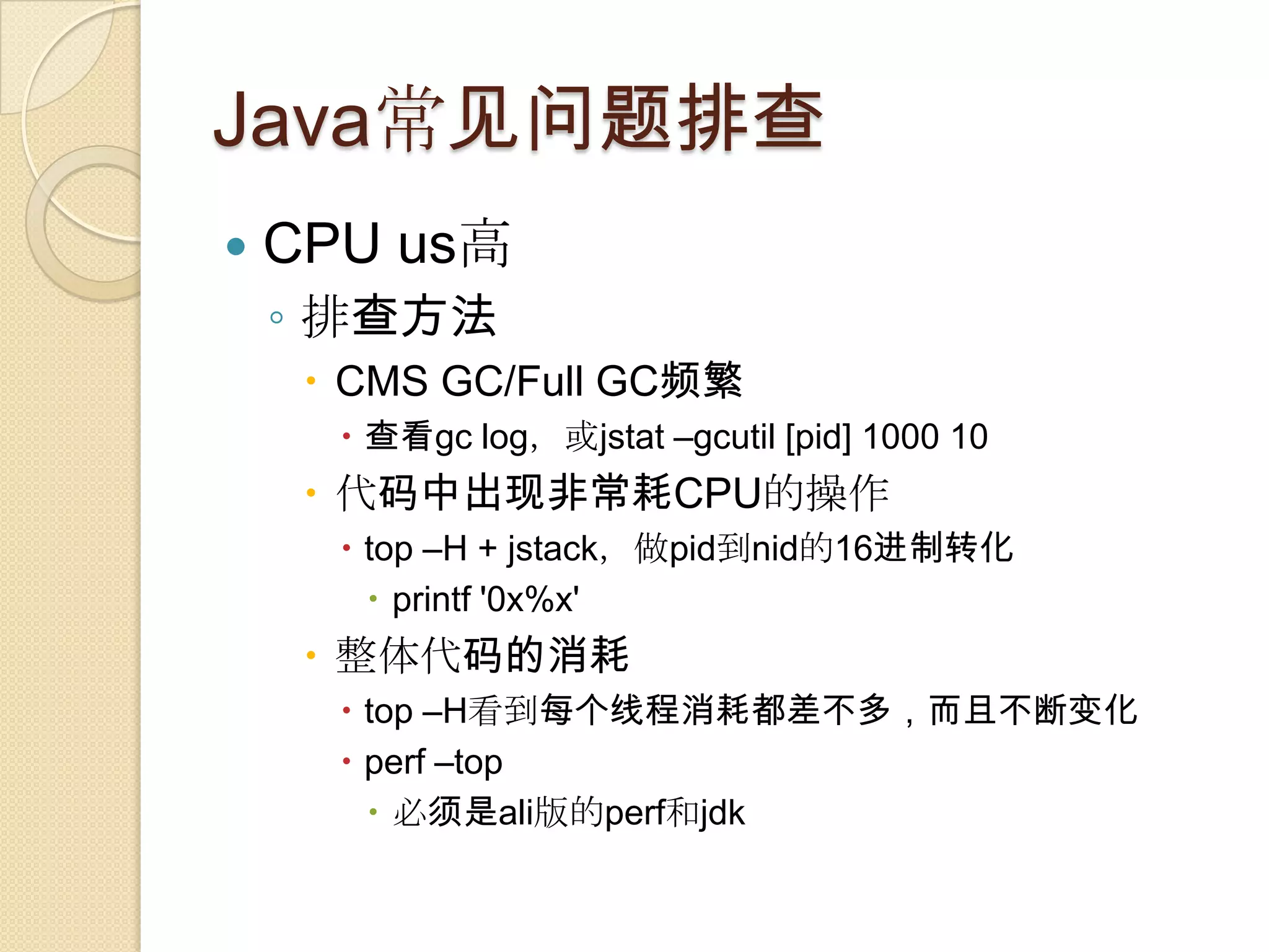 Java常见问题排查
 CPU us高
◦ 排查方法
 CMS GC/Full GC频繁
 查看gc log，或jstat –gcutil [pid] 1000 10
 代码中出现非常耗CPU的操作
 top –H + jstack，做pid到nid的16进制转化
 printf '0x%x'
 整体代码的消耗
 top –H看到每个线程消耗都差不多，而且不断变化
 perf –top
 必须是ali版的perf和jdk
 