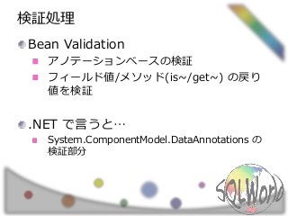 検証処理
Bean Validation
アノテーションベースの検証
フィールド値/メソッド(is~/get~) の戻り
値を検証
.NET で言うと…
System.ComponentModel.DataAnnotations の
検証部分
 