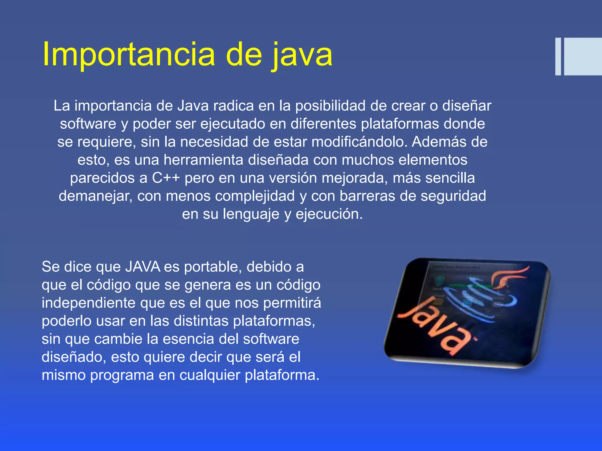 Importancia de java 
La importancia de Java radica en la posibilidad de crear o diseñar 
software y poder ser ejecutado en diferentes plataformas donde 
se requiere, sin la necesidad de estar modificándolo. Además de 
esto, es una herramienta diseñada con muchos elementos 
parecidos a C++ pero en una versión mejorada, más sencilla 
demanejar, con menos complejidad y con barreras de seguridad 
en su lenguaje y ejecución. 
Se dice que JAVA es portable, debido a 
que el código que se genera es un código 
independiente que es el que nos permitirá 
poderlo usar en las distintas plataformas, 
sin que cambie la esencia del software 
diseñado, esto quiere decir que será el 
mismo programa en cualquier plataforma. 
 