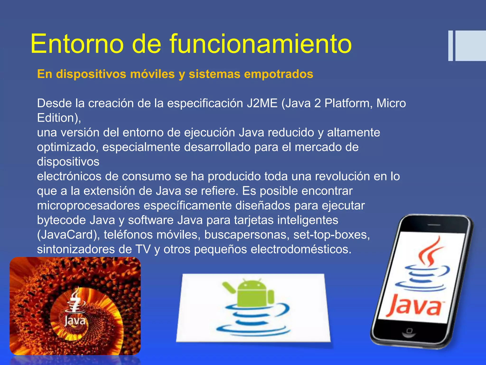Entorno de funcionamiento 
En dispositivos móviles y sistemas empotrados 
Desde la creación de la especificación J2ME (Java 2 Platform, Micro 
Edition), 
una versión del entorno de ejecución Java reducido y altamente 
optimizado, especialmente desarrollado para el mercado de 
dispositivos 
electrónicos de consumo se ha producido toda una revolución en lo 
que a la extensión de Java se refiere. Es posible encontrar 
microprocesadores específicamente diseñados para ejecutar 
bytecode Java y software Java para tarjetas inteligentes 
(JavaCard), teléfonos móviles, buscapersonas, set-top-boxes, 
sintonizadores de TV y otros pequeños electrodomésticos. 
 