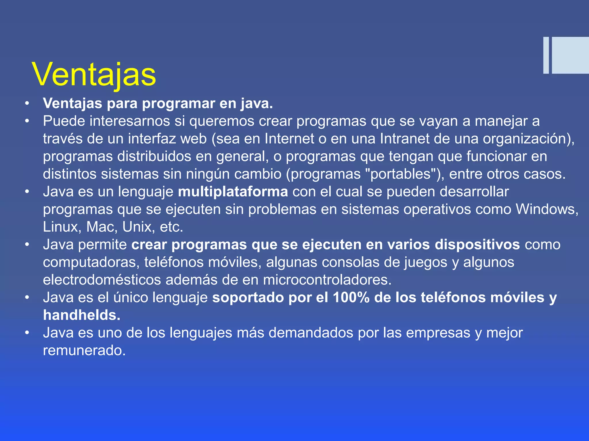 Ventajas 
• Ventajas para programar en java. 
• Puede interesarnos si queremos crear programas que se vayan a manejar a 
través de un interfaz web (sea en Internet o en una Intranet de una organización), 
programas distribuidos en general, o programas que tengan que funcionar en 
distintos sistemas sin ningún cambio (programas "portables"), entre otros casos. 
• Java es un lenguaje multiplataforma con el cual se pueden desarrollar 
programas que se ejecuten sin problemas en sistemas operativos como Windows, 
Linux, Mac, Unix, etc. 
• Java permite crear programas que se ejecuten en varios dispositivos como 
computadoras, teléfonos móviles, algunas consolas de juegos y algunos 
electrodomésticos además de en microcontroladores. 
• Java es el único lenguaje soportado por el 100% de los teléfonos móviles y 
handhelds. 
• Java es uno de los lenguajes más demandados por las empresas y mejor 
remunerado. 
 