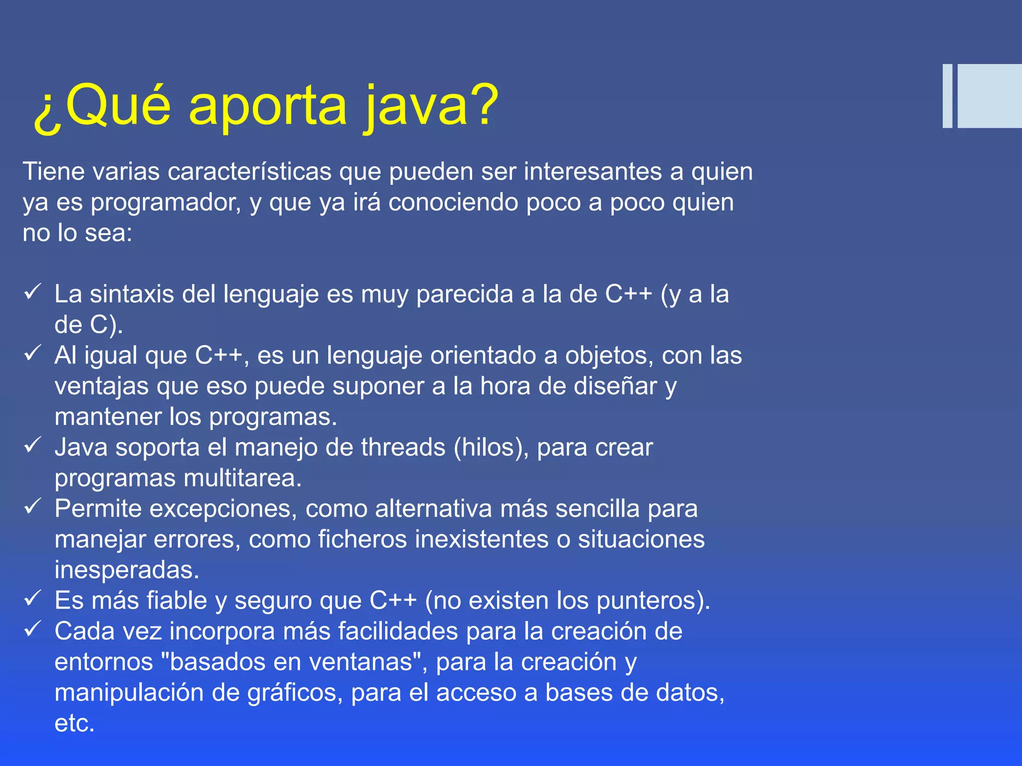 ¿Qué aporta java? 
Tiene varias características que pueden ser interesantes a quien 
ya es programador, y que ya irá conociendo poco a poco quien 
no lo sea: 
 La sintaxis del lenguaje es muy parecida a la de C++ (y a la 
de C). 
 Al igual que C++, es un lenguaje orientado a objetos, con las 
ventajas que eso puede suponer a la hora de diseñar y 
mantener los programas. 
 Java soporta el manejo de threads (hilos), para crear 
programas multitarea. 
 Permite excepciones, como alternativa más sencilla para 
manejar errores, como ficheros inexistentes o situaciones 
inesperadas. 
 Es más fiable y seguro que C++ (no existen los punteros). 
 Cada vez incorpora más facilidades para la creación de 
entornos "basados en ventanas", para la creación y 
manipulación de gráficos, para el acceso a bases de datos, 
etc. 
