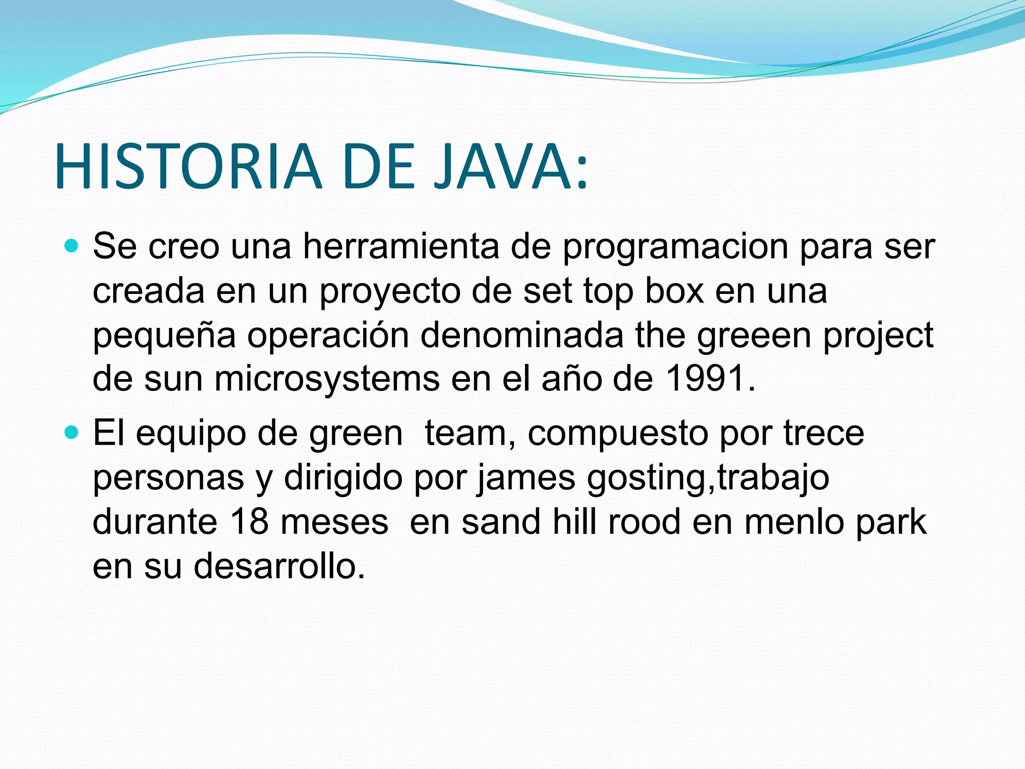 HISTORIA DE JAVA: 
 Se creo una herramienta de programacion para ser 
creada en un proyecto de set top box en una 
pequeña operación denominada the greeen project 
de sun microsystems en el año de 1991. 
 El equipo de green team, compuesto por trece 
personas y dirigido por james gosting,trabajo 
durante 18 meses en sand hill rood en menlo park 
en su desarrollo. 
 