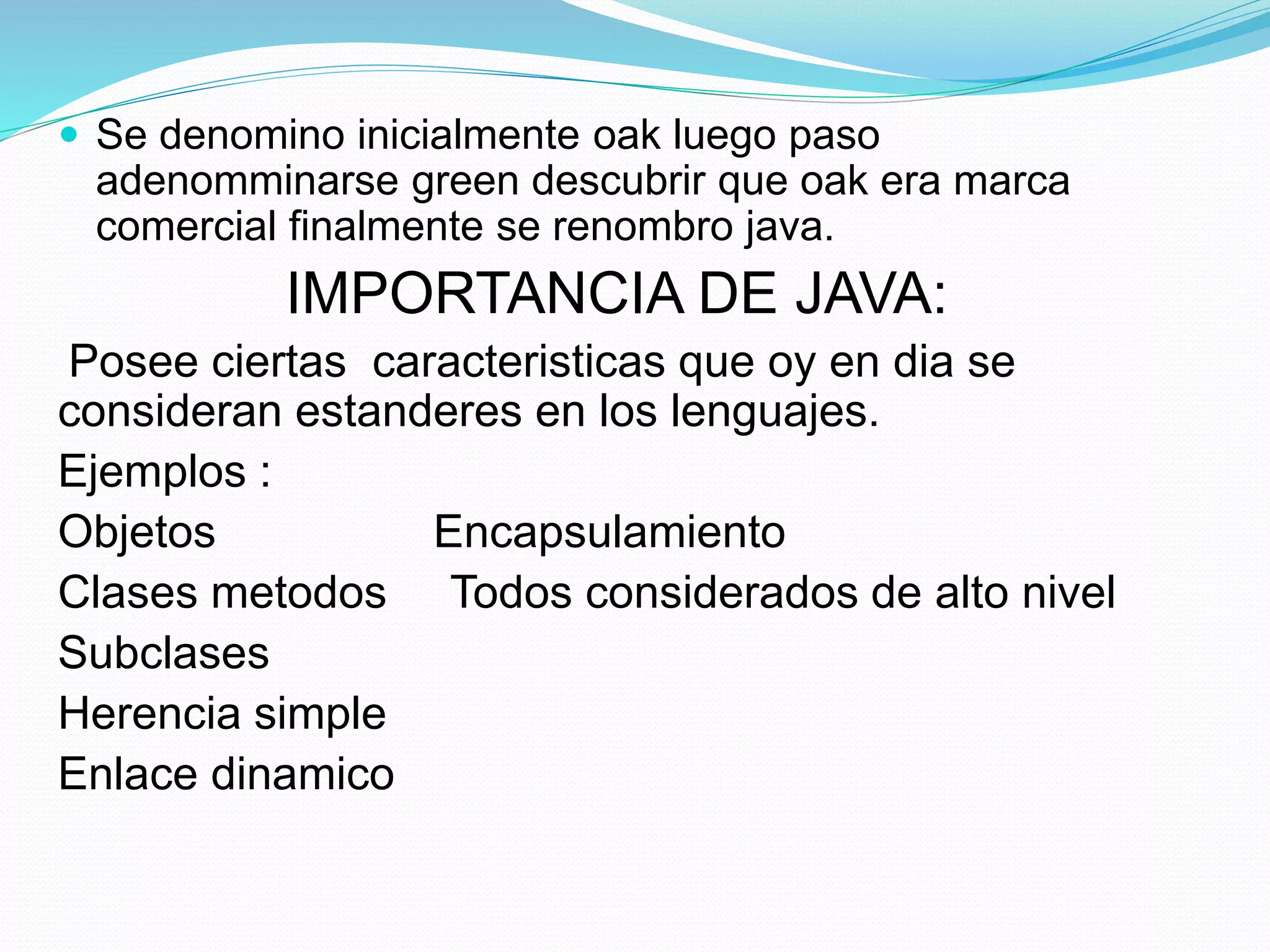  Se denomino inicialmente oak luego paso 
adenomminarse green descubrir que oak era marca 
comercial finalmente se renombro java. 
IMPORTANCIA DE JAVA: 
Posee ciertas caracteristicas que oy en dia se 
consideran estanderes en los lenguajes. 
Ejemplos : 
Objetos Encapsulamiento 
Clases metodos Todos considerados de alto nivel 
Subclases 
Herencia simple 
Enlace dinamico 
 