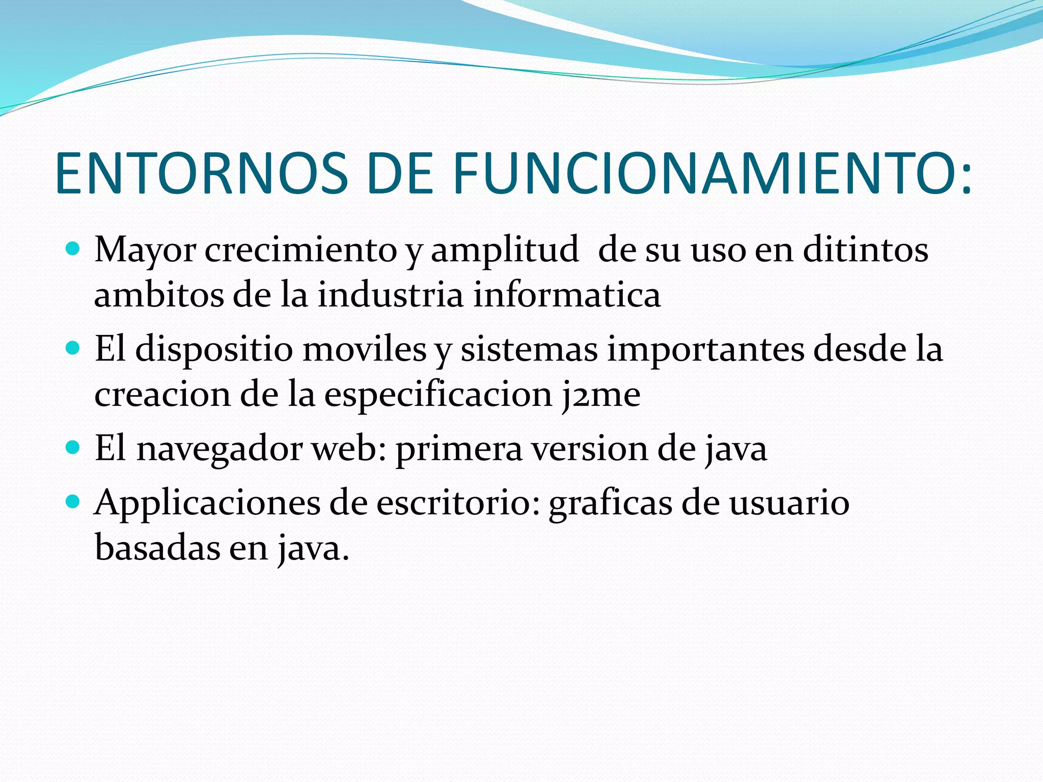 ENTORNOS DE FUNCIONAMIENTO: 
 Mayor crecimiento y amplitud de su uso en ditintos 
ambitos de la industria informatica 
 El dispositio moviles y sistemas importantes desde la 
creacion de la especificacion j2me 
 El navegador web: primera version de java 
 Applicaciones de escritorio: graficas de usuario 
basadas en java. 
 