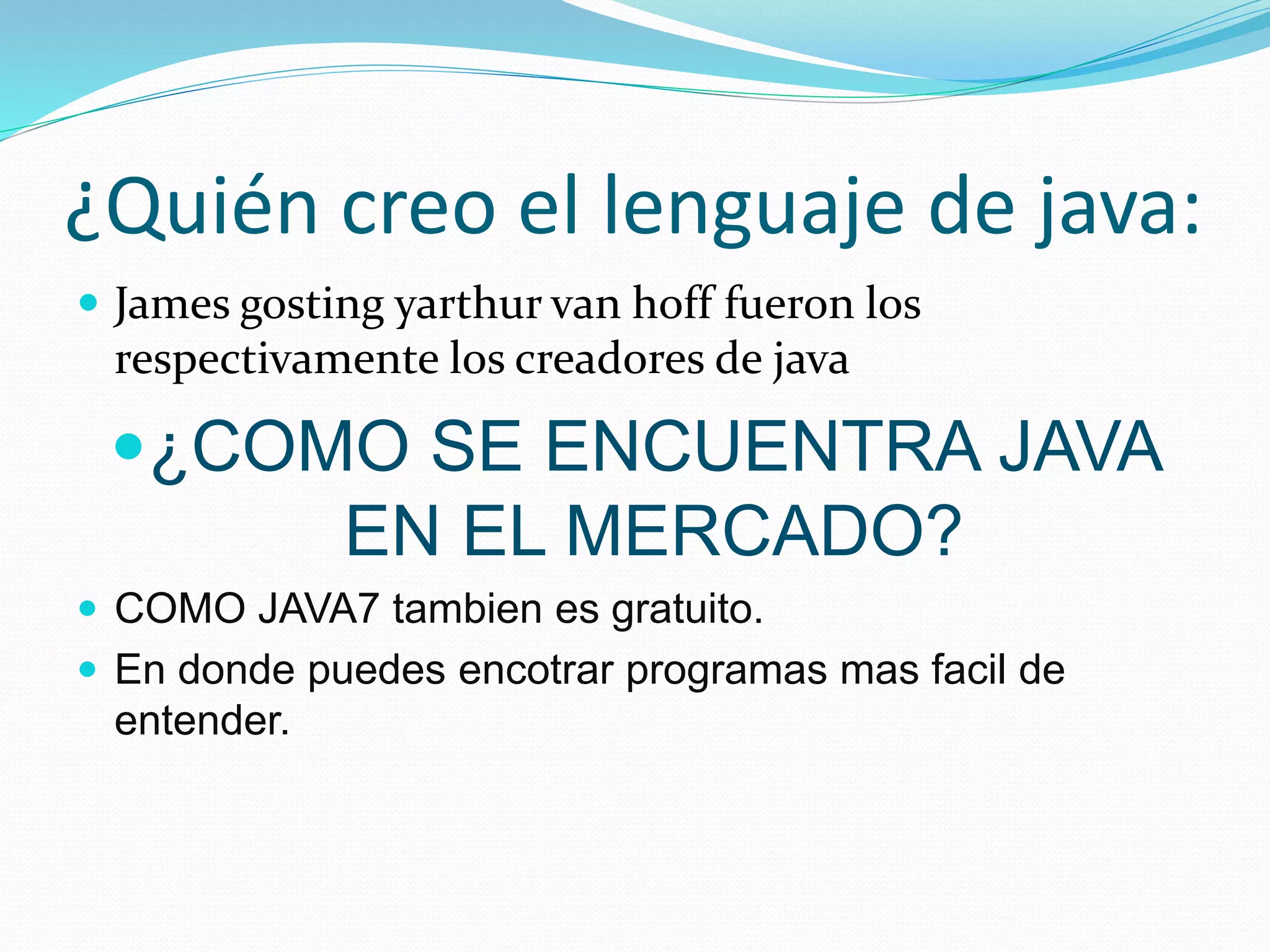 ¿Quién creo el lenguaje de java: 
 James gosting yarthur van hoff fueron los 
respectivamente los creadores de java 
¿COMO SE ENCUENTRA JAVA 
EN EL MERCADO? 
 COMO JAVA7 tambien es gratuito. 
 En donde puedes encotrar programas mas facil de 
entender. 
