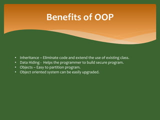 Benefits of OOP 
• Inheritance – Eliminate code and extend the use of existing class. 
• Data Hiding - Helps the programme...