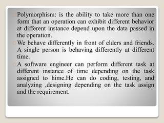 Polymorphism: is the ability to take more than one 
form that an operation can exhibit different behavior 
at different instance depend upon the data passed in 
the operation. 
We behave differently in front of elders and friends. 
A single person is behaving differently at different 
time. 
A software engineer can perform different task at 
different instance of time depending on the task 
assigned to hime.He can do coding, testing, and 
analyzing ,designing depending on the task assign 
and the requirement. 
