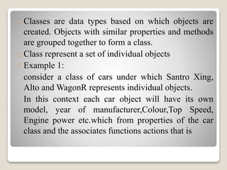 Classes are data types based on which objects are 
created. Objects with similar properties and methods 
are grouped together to form a class. 
Class represent a set of individual objects 
Example 1: 
consider a class of cars under which Santro Xing, 
Alto andWagonR represents individual objects. 
In this context each car object will have its own 
model, year of manufacturer,Colour,Top Speed, 
Engine power etc.which from properties of the car 
class and the associates functions actions that is 
 
