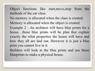 Object functions like start,move,stop from the 
methods of the car class. 
No memory is allocated when the class is created. 
Memory is allocated when the object is created. 
Example 2 : An architect will have blue prints for a 
house…those blue prints will be plan that explain 
exactly the what properties the house will have and 
how they all are laid out. However it is just a blue 
print you cannot live in it. 
Builders will look at the blue prints and use those 
blueprints to make a physical house. 
 