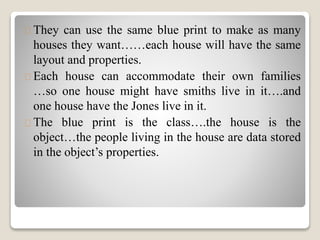 They can use the same blue print to make as many 
houses they want……each house will have the same 
layout and properties. 
Each house can accommodate their own families 
…so one house might have smiths live in it….and 
one house have the Jones live in it. 
The blue print is the class….the house is the 
object…the people living in the house are data stored 
in the object’s properties. 
 