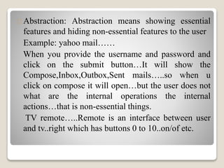 Abstraction: Abstraction means showing essential 
features and hiding non-essential features to the user 
Example: yahoo mail…… 
When you provide the username and password and 
click on the submit button…It will show the 
Compose,Inbox,Outbox,Sent mails…..so when u 
click on compose it will open…but the user does not 
what are the internal operations the internal 
actions…that is non-essential things. 
TV remote…..Remote is an interface between user 
and tv..right which has buttons 0 to 10..on/of etc. 
 