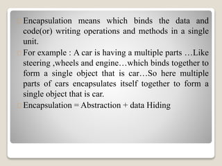 Encapsulation means which binds the data and 
code(or) writing operations and methods in a single 
unit. 
For example : A car is having a multiple parts …Like 
steering ,wheels and engine…which binds together to 
form a single object that is car…So here multiple 
parts of cars encapsulates itself together to form a 
single object that is car. 
Encapsulation = Abstraction + data Hiding 
 