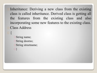 Inheritance: Deriving a new class from the existing 
class is called inheritance. Derived class is getting all 
the features from the existing class and also 
incorporating some new features to the existing class. 
Class Address 
{ 
String name; 
String doorno; 
String streetname; 
} 
 