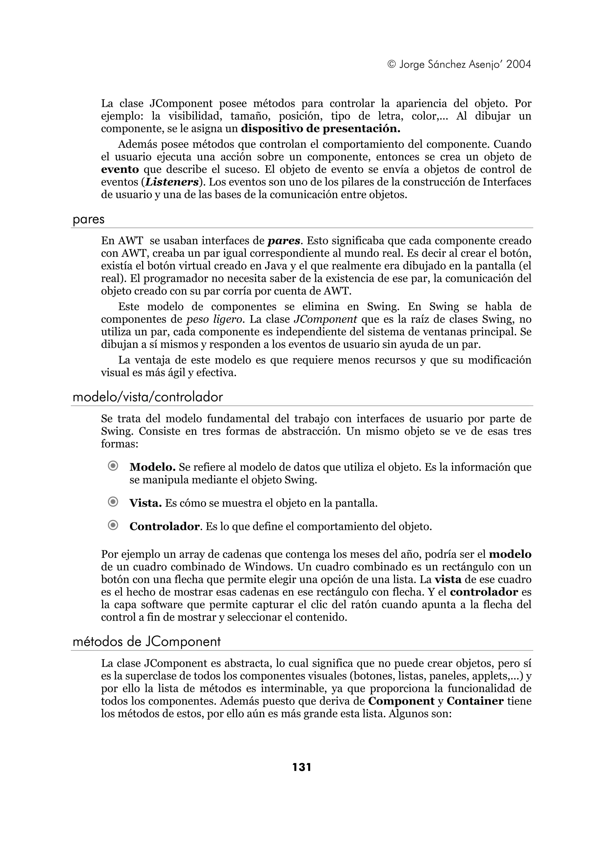 © Jorge Sánchez Asenjo’ 2004 
La clase JComponent posee métodos para controlar la apariencia del objeto. Por 
ejemplo: la visibilidad, tamaño, posición, tipo de letra, color,... Al dibujar un 
componente, se le asigna un dispositivo de presentación. 
Además posee métodos que controlan el comportamiento del componente. Cuando 
el usuario ejecuta una acción sobre un componente, entonces se crea un objeto de 
evento que describe el suceso. El objeto de evento se envía a objetos de control de 
eventos (Listeners). Los eventos son uno de los pilares de la construcción de Interfaces 
de usuario y una de las bases de la comunicación entre objetos. 
131 
pares 
En AWT se usaban interfaces de pares. Esto significaba que cada componente creado 
con AWT, creaba un par igual correspondiente al mundo real. Es decir al crear el botón, 
existía el botón virtual creado en Java y el que realmente era dibujado en la pantalla (el 
real). El programador no necesita saber de la existencia de ese par, la comunicación del 
objeto creado con su par corría por cuenta de AWT. 
Este modelo de componentes se elimina en Swing. En Swing se habla de 
componentes de peso ligero. La clase JComponent que es la raíz de clases Swing, no 
utiliza un par, cada componente es independiente del sistema de ventanas principal. Se 
dibujan a sí mismos y responden a los eventos de usuario sin ayuda de un par. 
La ventaja de este modelo es que requiere menos recursos y que su modificación 
visual es más ágil y efectiva. 
modelo/vista/controlador 
Se trata del modelo fundamental del trabajo con interfaces de usuario por parte de 
Swing. Consiste en tres formas de abstracción. Un mismo objeto se ve de esas tres 
formas: 
€ Modelo. Se refiere al modelo de datos que utiliza el objeto. Es la información que 
se manipula mediante el objeto Swing. 
€ Vista. Es cómo se muestra el objeto en la pantalla. 
€ Controlador. Es lo que define el comportamiento del objeto. 
Por ejemplo un array de cadenas que contenga los meses del año, podría ser el modelo 
de un cuadro combinado de Windows. Un cuadro combinado es un rectángulo con un 
botón con una flecha que permite elegir una opción de una lista. La vista de ese cuadro 
es el hecho de mostrar esas cadenas en ese rectángulo con flecha. Y el controlador es 
la capa software que permite capturar el clic del ratón cuando apunta a la flecha del 
control a fin de mostrar y seleccionar el contenido. 
métodos de JComponent 
La clase JComponent es abstracta, lo cual significa que no puede crear objetos, pero sí 
es la superclase de todos los componentes visuales (botones, listas, paneles, applets,...) y 
por ello la lista de métodos es interminable, ya que proporciona la funcionalidad de 
todos los componentes. Además puesto que deriva de Component y Container tiene 
los métodos de estos, por ello aún es más grande esta lista. Algunos son: 
 
