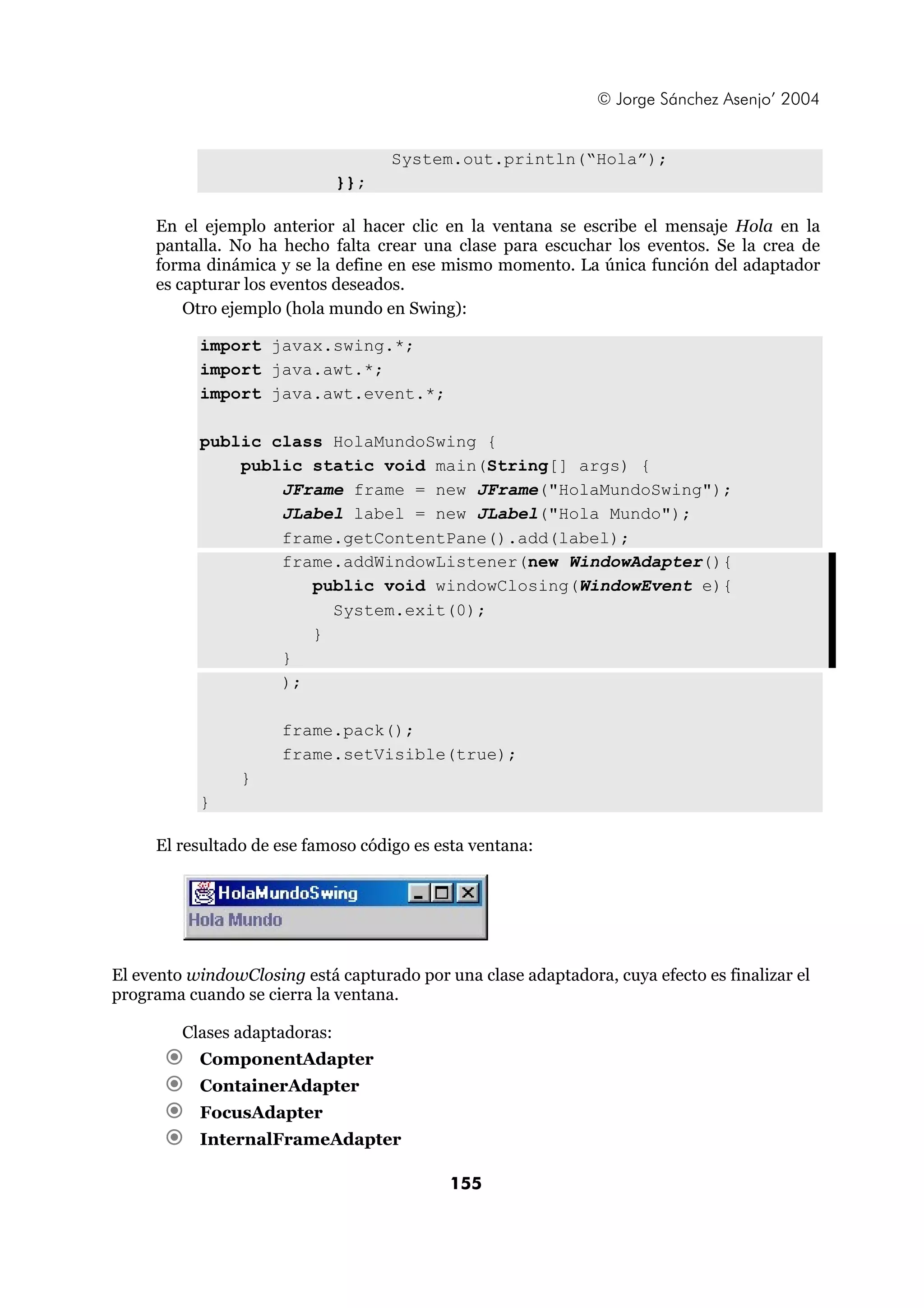 © Jorge Sánchez Asenjo’ 2004 
System.out.println(“Hola”); 
155 
}}; 
En el ejemplo anterior al hacer clic en la ventana se escribe el mensaje Hola en la 
pantalla. No ha hecho falta crear una clase para escuchar los eventos. Se la crea de 
forma dinámica y se la define en ese mismo momento. La única función del adaptador 
es capturar los eventos deseados. 
Otro ejemplo (hola mundo en Swing): 
import javax.swing.*; 
import java.awt.*; 
import java.awt.event.*; 
public class HolaMundoSwing { 
public static void main(String[] args) { 
JFrame frame = new JFrame("HolaMundoSwing"); 
JLabel label = new JLabel("Hola Mundo"); 
frame.getContentPane().add(label); 
frame.addWindowListener(new WindowAdapter(){ 
public void windowClosing(WindowEvent e){ 
System.exit(0); 
} 
} 
); 
frame.pack(); 
frame.setVisible(true); 
} 
} 
El resultado de ese famoso código es esta ventana: 
El evento windowClosing está capturado por una clase adaptadora, cuya efecto es finalizar el 
programa cuando se cierra la ventana. 
Clases adaptadoras: 
€ ComponentAdapter 
€ ContainerAdapter 
€ FocusAdapter 
€ InternalFrameAdapter 
 