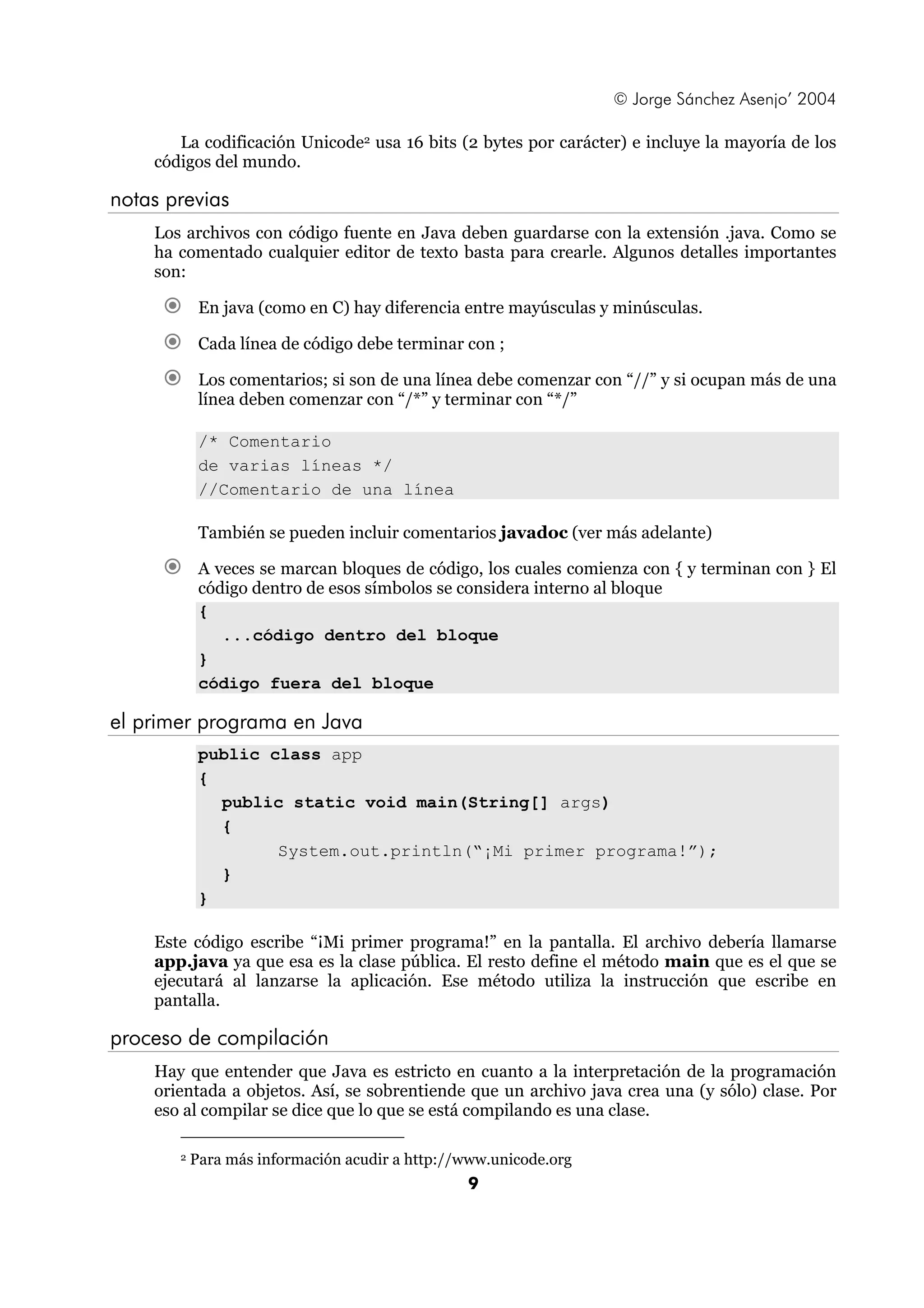 © Jorge Sánchez Asenjo’ 2004 
La codificación Unicode2 usa 16 bits (2 bytes por carácter) e incluye la mayoría de los 
9 
códigos del mundo. 
notas previas 
Los archivos con código fuente en Java deben guardarse con la extensión .java. Como se 
ha comentado cualquier editor de texto basta para crearle. Algunos detalles importantes 
son: 
€ En java (como en C) hay diferencia entre mayúsculas y minúsculas. 
€ Cada línea de código debe terminar con ; 
€ Los comentarios; si son de una línea debe comenzar con “//” y si ocupan más de una 
línea deben comenzar con “/*” y terminar con “*/” 
/* Comentario 
de varias líneas */ 
//Comentario de una línea 
También se pueden incluir comentarios javadoc (ver más adelante) 
€ A veces se marcan bloques de código, los cuales comienza con { y terminan con } El 
código dentro de esos símbolos se considera interno al bloque 
{ 
...código dentro del bloque 
} 
código fuera del bloque 
el primer programa en Java 
public class app 
{ 
public static void main(String[] args) 
{ 
System.out.println(“¡Mi primer programa!”); 
} 
} 
Este código escribe “¡Mi primer programa!” en la pantalla. El archivo debería llamarse 
app.java ya que esa es la clase pública. El resto define el método main que es el que se 
ejecutará al lanzarse la aplicación. Ese método utiliza la instrucción que escribe en 
pantalla. 
proceso de compilación 
Hay que entender que Java es estricto en cuanto a la interpretación de la programación 
orientada a objetos. Así, se sobrentiende que un archivo java crea una (y sólo) clase. Por 
eso al compilar se dice que lo que se está compilando es una clase. 
2 Para más información acudir a http://www.unicode.org 
 