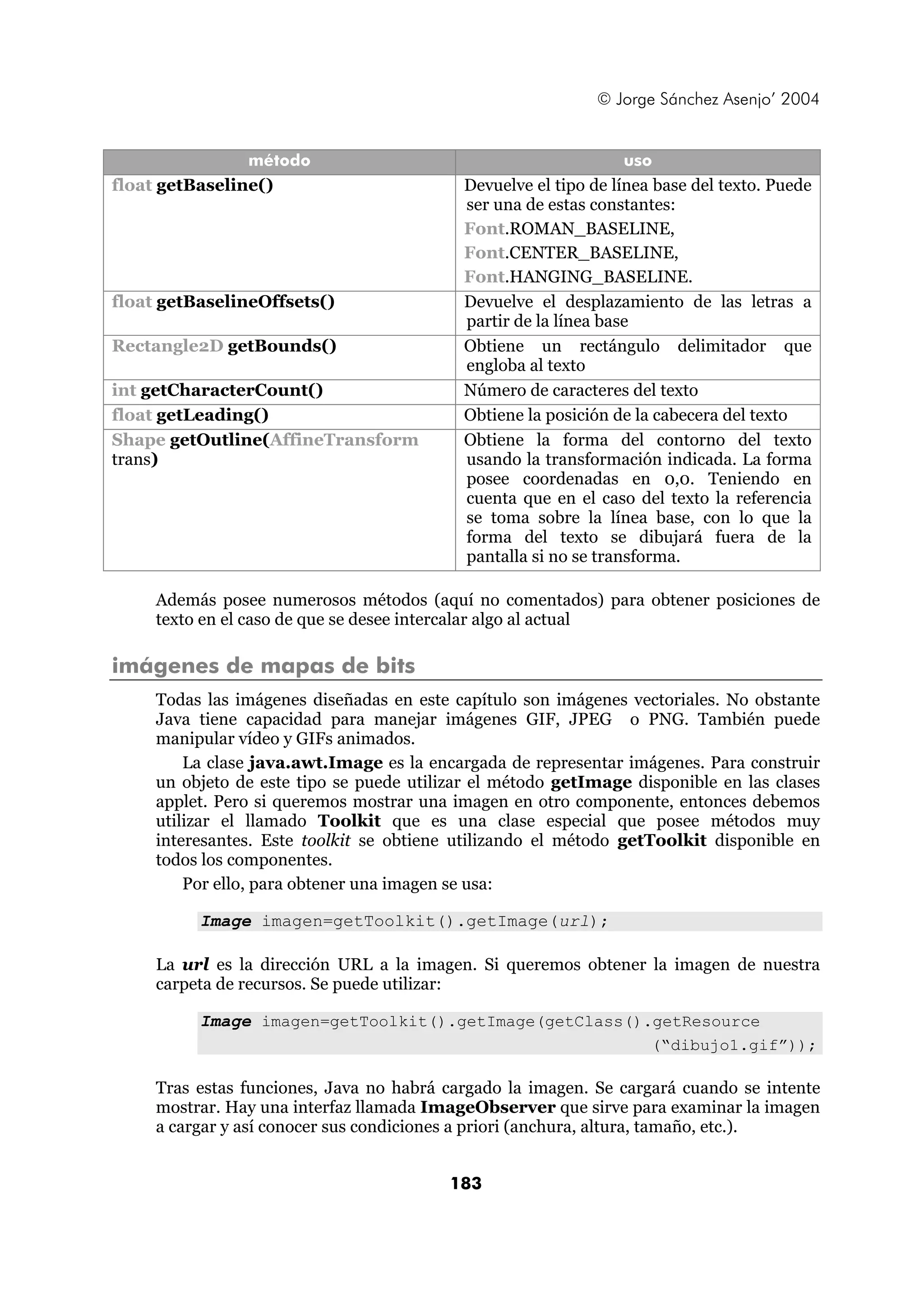 © Jorge Sánchez Asenjo’ 2004 
método uso 
float getBaseline() Devuelve el tipo de línea base del texto. Puede 
ser una de estas constantes: 
Font.ROMAN_BASELINE, 
Font.CENTER_BASELINE, 
Font.HANGING_BASELINE. 
float getBaselineOffsets() Devuelve el desplazamiento de las letras a 
partir de la línea base 
Rectangle2D getBounds() Obtiene un rectángulo delimitador que 
engloba al texto 
int getCharacterCount() Número de caracteres del texto 
float getLeading() Obtiene la posición de la cabecera del texto 
Shape getOutline(AffineTransform 
trans) 
Obtiene la forma del contorno del texto 
usando la transformación indicada. La forma 
posee coordenadas en 0,0. Teniendo en 
cuenta que en el caso del texto la referencia 
se toma sobre la línea base, con lo que la 
forma del texto se dibujará fuera de la 
pantalla si no se transforma. 
Además posee numerosos métodos (aquí no comentados) para obtener posiciones de 
texto en el caso de que se desee intercalar algo al actual 
183 
imágenes de mapas de bits 
Todas las imágenes diseñadas en este capítulo son imágenes vectoriales. No obstante 
Java tiene capacidad para manejar imágenes GIF, JPEG o PNG. También puede 
manipular vídeo y GIFs animados. 
La clase java.awt.Image es la encargada de representar imágenes. Para construir 
un objeto de este tipo se puede utilizar el método getImage disponible en las clases 
applet. Pero si queremos mostrar una imagen en otro componente, entonces debemos 
utilizar el llamado Toolkit que es una clase especial que posee métodos muy 
interesantes. Este toolkit se obtiene utilizando el método getToolkit disponible en 
todos los componentes. 
Por ello, para obtener una imagen se usa: 
Image imagen=getToolkit().getImage(url); 
La url es la dirección URL a la imagen. Si queremos obtener la imagen de nuestra 
carpeta de recursos. Se puede utilizar: 
Image imagen=getToolkit().getImage(getClass().getResource 
(“dibujo1.gif”)); 
Tras estas funciones, Java no habrá cargado la imagen. Se cargará cuando se intente 
mostrar. Hay una interfaz llamada ImageObserver que sirve para examinar la imagen 
a cargar y así conocer sus condiciones a priori (anchura, altura, tamaño, etc.). 
 
