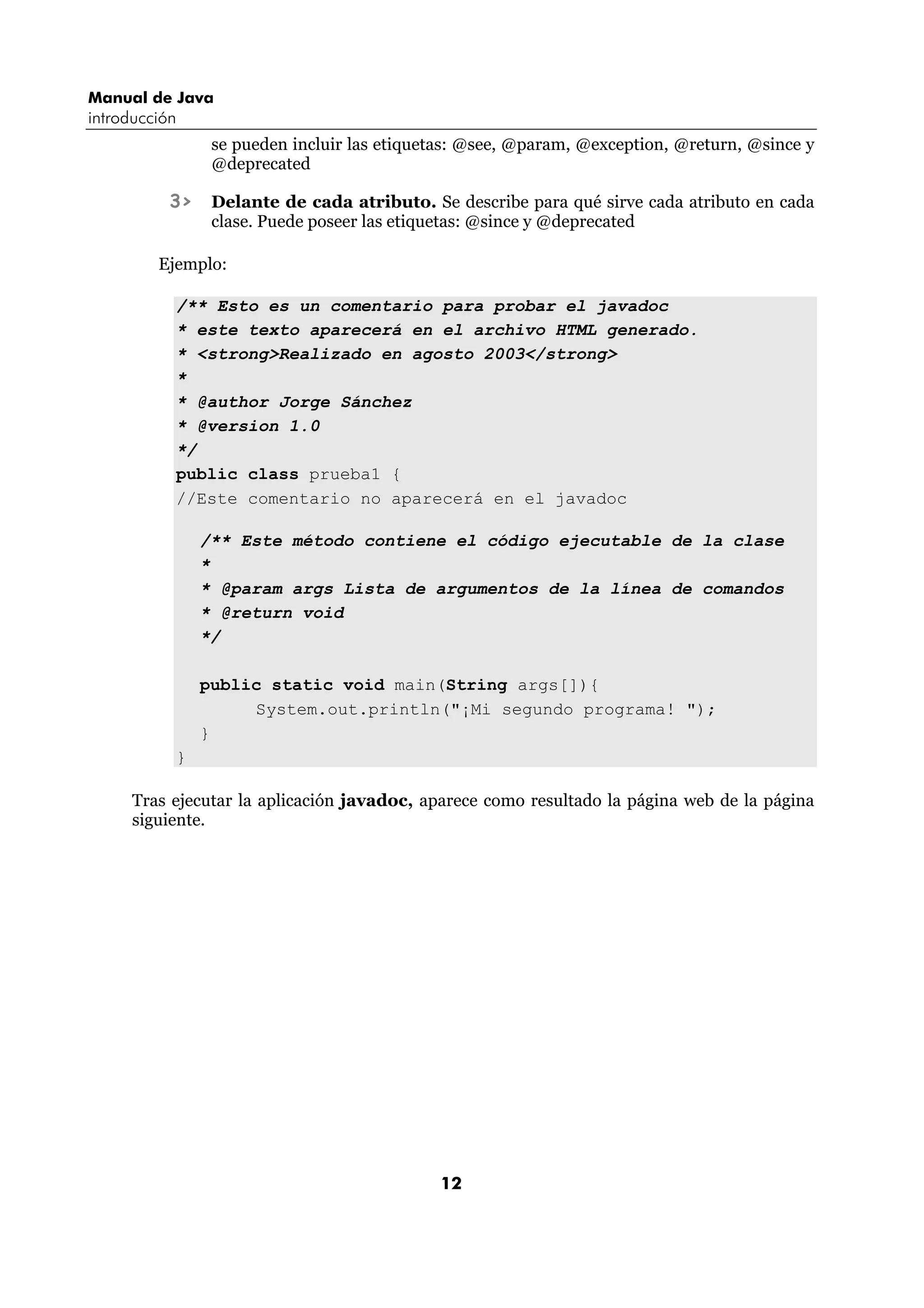 Manual de Java 
introducción 
se pueden incluir las etiquetas: @see, @param, @exception, @return, @since y 
@deprecated 
3> Delante de cada atributo. Se describe para qué sirve cada atributo en cada 
clase. Puede poseer las etiquetas: @since y @deprecated 
Ejemplo: 
/** Esto es un comentario para probar el javadoc 
* este texto aparecerá en el archivo HTML generado. 
* <strong>Realizado en agosto 2003</strong> 
* 
* @author Jorge Sánchez 
* @version 1.0 
*/ 
public class prueba1 { 
//Este comentario no aparecerá en el javadoc 
/** Este método contiene el código ejecutable de la clase 
* 
* @param args Lista de argumentos de la línea de comandos 
* @return void 
*/ 
public static void main(String args[]){ 
System.out.println("¡Mi segundo programa! "); 
12 
} 
} 
Tras ejecutar la aplicación javadoc, aparece como resultado la página web de la página 
siguiente. 
 
