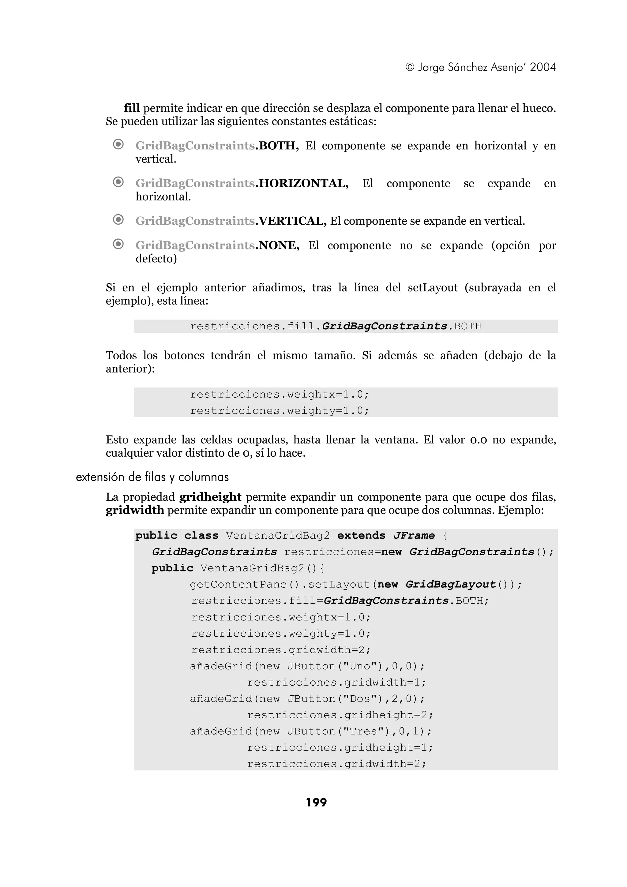 © Jorge Sánchez Asenjo’ 2004 
fill permite indicar en que dirección se desplaza el componente para llenar el hueco. 
Se pueden utilizar las siguientes constantes estáticas: 
€ GridBagConstraints.BOTH, El componente se expande en horizontal y en 
199 
vertical. 
€ GridBagConstraints.HORIZONTAL, El componente se expande en 
horizontal. 
€ GridBagConstraints.VERTICAL, El componente se expande en vertical. 
€ GridBagConstraints.NONE, El componente no se expande (opción por 
defecto) 
Si en el ejemplo anterior añadimos, tras la línea del setLayout (subrayada en el 
ejemplo), esta línea: 
restricciones.fill.GridBagConstraints.BOTH 
Todos los botones tendrán el mismo tamaño. Si además se añaden (debajo de la 
anterior): 
restricciones.weightx=1.0; 
restricciones.weighty=1.0; 
Esto expande las celdas ocupadas, hasta llenar la ventana. El valor 0.0 no expande, 
cualquier valor distinto de 0, sí lo hace. 
extensión de filas y columnas 
La propiedad gridheight permite expandir un componente para que ocupe dos filas, 
gridwidth permite expandir un componente para que ocupe dos columnas. Ejemplo: 
public class VentanaGridBag2 extends JFrame { 
GridBagConstraints restricciones=new GridBagConstraints(); 
public VentanaGridBag2(){ 
getContentPane().setLayout(new GridBagLayout()); 
restricciones.fill=GridBagConstraints.BOTH; 
restricciones.weightx=1.0; 
restricciones.weighty=1.0; 
restricciones.gridwidth=2; 
añadeGrid(new JButton("Uno"),0,0); 
restricciones.gridwidth=1; 
añadeGrid(new JButton("Dos"),2,0); 
restricciones.gridheight=2; 
añadeGrid(new JButton("Tres"),0,1); 
restricciones.gridheight=1; 
restricciones.gridwidth=2; 
 