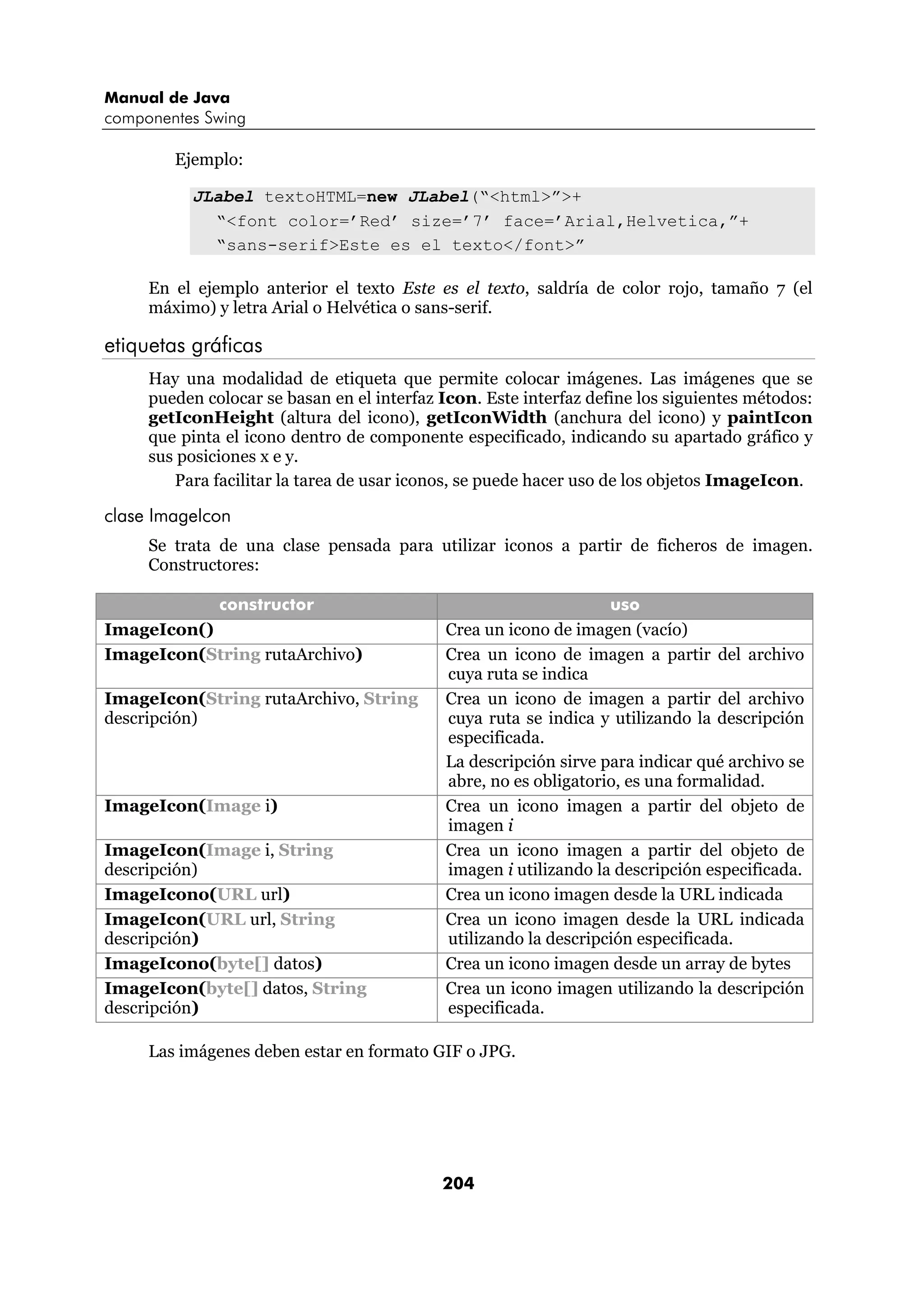 Manual de Java 
componentes Swing 
Ejemplo: 
JLabel textoHTML=new JLabel(“<html>”>+ 
“<font color=’Red’ size=’7’ face=’Arial,Helvetica,”+ 
“sans-serif>Este es el texto</font>” 
En el ejemplo anterior el texto Este es el texto, saldría de color rojo, tamaño 7 (el 
máximo) y letra Arial o Helvética o sans-serif. 
204 
etiquetas gráficas 
Hay una modalidad de etiqueta que permite colocar imágenes. Las imágenes que se 
pueden colocar se basan en el interfaz Icon. Este interfaz define los siguientes métodos: 
getIconHeight (altura del icono), getIconWidth (anchura del icono) y paintIcon 
que pinta el icono dentro de componente especificado, indicando su apartado gráfico y 
sus posiciones x e y. 
Para facilitar la tarea de usar iconos, se puede hacer uso de los objetos ImageIcon. 
clase ImageIcon 
Se trata de una clase pensada para utilizar iconos a partir de ficheros de imagen. 
Constructores: 
constructor uso 
ImageIcon() Crea un icono de imagen (vacío) 
ImageIcon(String rutaArchivo) Crea un icono de imagen a partir del archivo 
cuya ruta se indica 
ImageIcon(String rutaArchivo, String 
descripción) 
Crea un icono de imagen a partir del archivo 
cuya ruta se indica y utilizando la descripción 
especificada. 
La descripción sirve para indicar qué archivo se 
abre, no es obligatorio, es una formalidad. 
ImageIcon(Image i) Crea un icono imagen a partir del objeto de 
imagen i 
ImageIcon(Image i, String 
descripción) 
Crea un icono imagen a partir del objeto de 
imagen i utilizando la descripción especificada. 
ImageIcono(URL url) Crea un icono imagen desde la URL indicada 
ImageIcon(URL url, String 
descripción) 
Crea un icono imagen desde la URL indicada 
utilizando la descripción especificada. 
ImageIcono(byte[] datos) Crea un icono imagen desde un array de bytes 
ImageIcon(byte[] datos, String 
descripción) 
Crea un icono imagen utilizando la descripción 
especificada. 
Las imágenes deben estar en formato GIF o JPG. 
 