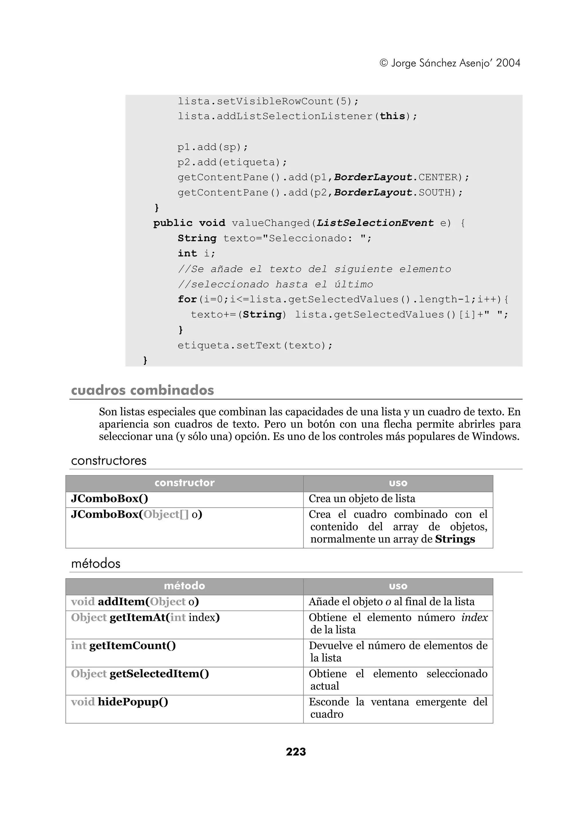 © Jorge Sánchez Asenjo’ 2004 
lista.setVisibleRowCount(5); 
lista.addListSelectionListener(this); 
p1.add(sp); 
p2.add(etiqueta); 
getContentPane().add(p1,BorderLayout.CENTER); 
getContentPane().add(p2,BorderLayout.SOUTH); 
} 
public void valueChanged(ListSelectionEvent e) { 
String texto="Seleccionado: "; 
int i; 
//Se añade el texto del siguiente elemento 
//seleccionado hasta el último 
for(i=0;i<=lista.getSelectedValues().length-1;i++){ 
texto+=(String) lista.getSelectedValues()[i]+" "; 
} 
etiqueta.setText(texto); 
223 
} 
cuadros combinados 
Son listas especiales que combinan las capacidades de una lista y un cuadro de texto. En 
apariencia son cuadros de texto. Pero un botón con una flecha permite abrirles para 
seleccionar una (y sólo una) opción. Es uno de los controles más populares de Windows. 
constructores 
constructor uso 
JComboBox() Crea un objeto de lista 
JComboBox(Object[] o) Crea el cuadro combinado con el 
contenido del array de objetos, 
normalmente un array de Strings 
métodos 
método uso 
void addItem(Object o) Añade el objeto o al final de la lista 
Object getItemAt(int index) Obtiene el elemento número index 
de la lista 
int getItemCount() Devuelve el número de elementos de 
la lista 
Object getSelectedItem() Obtiene el elemento seleccionado 
actual 
void hidePopup() Esconde la ventana emergente del 
cuadro 
 