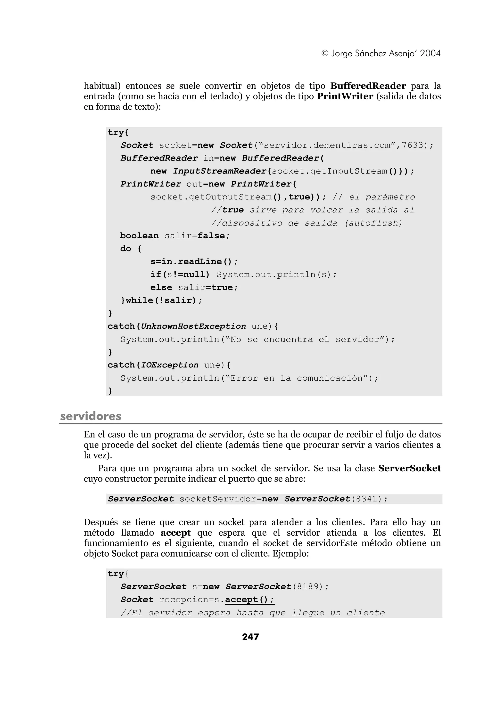 © Jorge Sánchez Asenjo’ 2004 
habitual) entonces se suele convertir en objetos de tipo BufferedReader para la 
entrada (como se hacía con el teclado) y objetos de tipo PrintWriter (salida de datos 
en forma de texto): 
247 
try{ 
Socket socket=new Socket(“servidor.dementiras.com”,7633); 
BufferedReader in=new BufferedReader( 
new InputStreamReader(socket.getInputStream())); 
PrintWriter out=new PrintWriter( 
socket.getOutputStream(),true)); // el parámetro 
//true sirve para volcar la salida al 
//dispositivo de salida (autoflush) 
boolean salir=false; 
do { 
s=in.readLine(); 
if(s!=null) System.out.println(s); 
else salir=true; 
}while(!salir); 
} 
catch(UnknownHostException une){ 
System.out.println(“No se encuentra el servidor”); 
} 
catch(IOException une){ 
System.out.println(“Error en la comunicación”); 
} 
servidores 
En el caso de un programa de servidor, éste se ha de ocupar de recibir el fuljo de datos 
que procede del socket del cliente (además tiene que procurar servir a varios clientes a 
la vez). 
Para que un programa abra un socket de servidor. Se usa la clase ServerSocket 
cuyo constructor permite indicar el puerto que se abre: 
ServerSocket socketServidor=new ServerSocket(8341); 
Después se tiene que crear un socket para atender a los clientes. Para ello hay un 
método llamado accept que espera que el servidor atienda a los clientes. El 
funcionamiento es el siguiente, cuando el socket de servidorEste método obtiene un 
objeto Socket para comunicarse con el cliente. Ejemplo: 
try{ 
ServerSocket s=new ServerSocket(8189); 
Socket recepcion=s.accept(); 
//El servidor espera hasta que llegue un cliente 
 