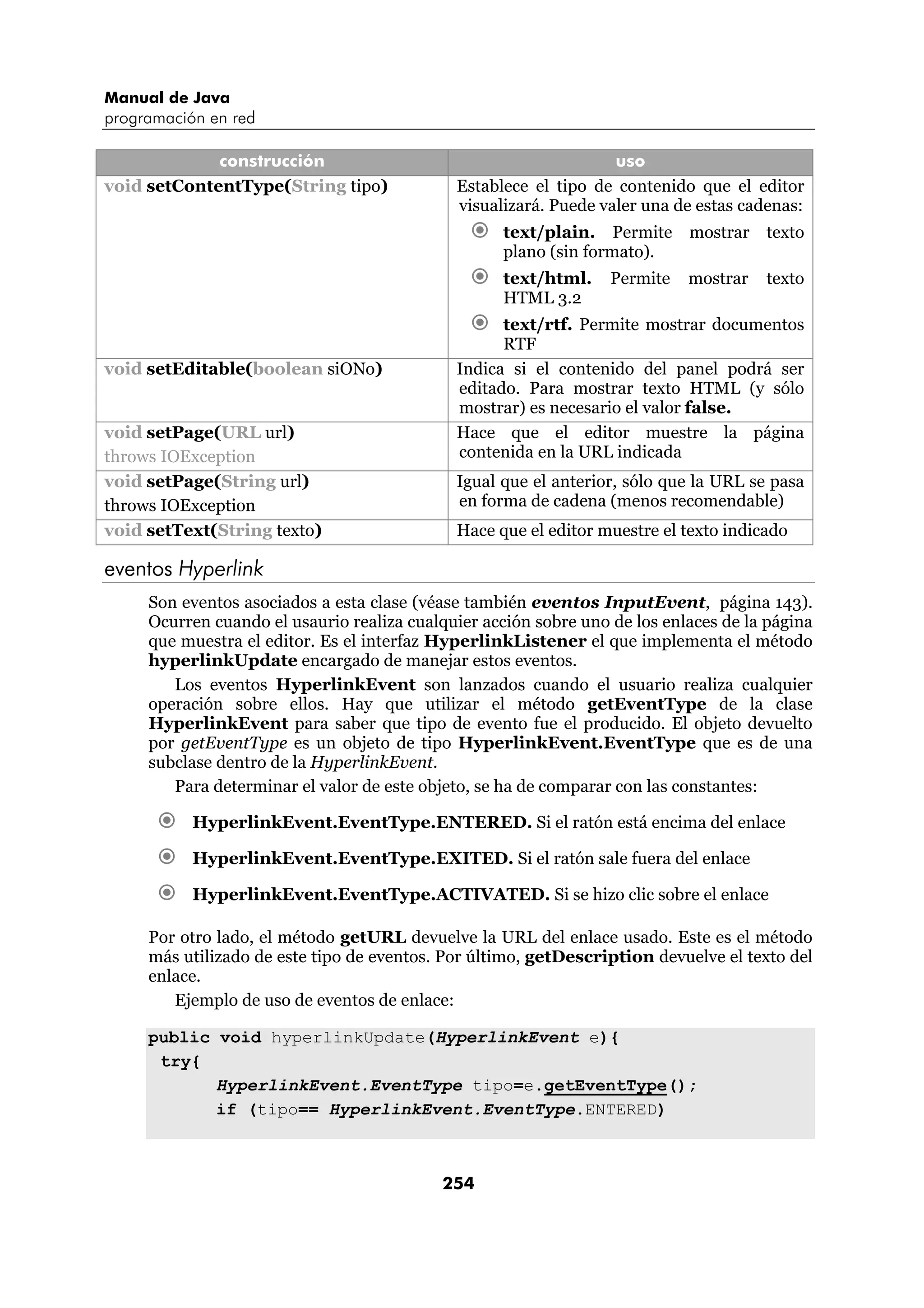 Manual de Java 
programación en red 
construcción uso 
void setContentType(String tipo) Establece el tipo de contenido que el editor 
visualizará. Puede valer una de estas cadenas: 
€ text/plain. Permite mostrar texto 
254 
plano (sin formato). 
€ text/html. Permite mostrar texto 
HTML 3.2 
€ text/rtf. Permite mostrar documentos 
RTF 
void setEditable(boolean siONo) Indica si el contenido del panel podrá ser 
editado. Para mostrar texto HTML (y sólo 
mostrar) es necesario el valor false. 
void setPage(URL url) 
throws IOException 
Hace que el editor muestre la página 
contenida en la URL indicada 
void setPage(String url) 
throws IOException 
Igual que el anterior, sólo que la URL se pasa 
en forma de cadena (menos recomendable) 
void setText(String texto) Hace que el editor muestre el texto indicado 
eventos Hyperlink 
Son eventos asociados a esta clase (véase también eventos InputEvent, página 143). 
Ocurren cuando el usaurio realiza cualquier acción sobre uno de los enlaces de la página 
que muestra el editor. Es el interfaz HyperlinkListener el que implementa el método 
hyperlinkUpdate encargado de manejar estos eventos. 
Los eventos HyperlinkEvent son lanzados cuando el usuario realiza cualquier 
operación sobre ellos. Hay que utilizar el método getEventType de la clase 
HyperlinkEvent para saber que tipo de evento fue el producido. El objeto devuelto 
por getEventType es un objeto de tipo HyperlinkEvent.EventType que es de una 
subclase dentro de la HyperlinkEvent. 
Para determinar el valor de este objeto, se ha de comparar con las constantes: 
€ HyperlinkEvent.EventType.ENTERED. Si el ratón está encima del enlace 
€ HyperlinkEvent.EventType.EXITED. Si el ratón sale fuera del enlace 
€ HyperlinkEvent.EventType.ACTIVATED. Si se hizo clic sobre el enlace 
Por otro lado, el método getURL devuelve la URL del enlace usado. Este es el método 
más utilizado de este tipo de eventos. Por último, getDescription devuelve el texto del 
enlace. 
Ejemplo de uso de eventos de enlace: 
public void hyperlinkUpdate(HyperlinkEvent e){ 
try{ 
HyperlinkEvent.EventType tipo=e.getEventType(); 
if (tipo== HyperlinkEvent.EventType.ENTERED) 
 
