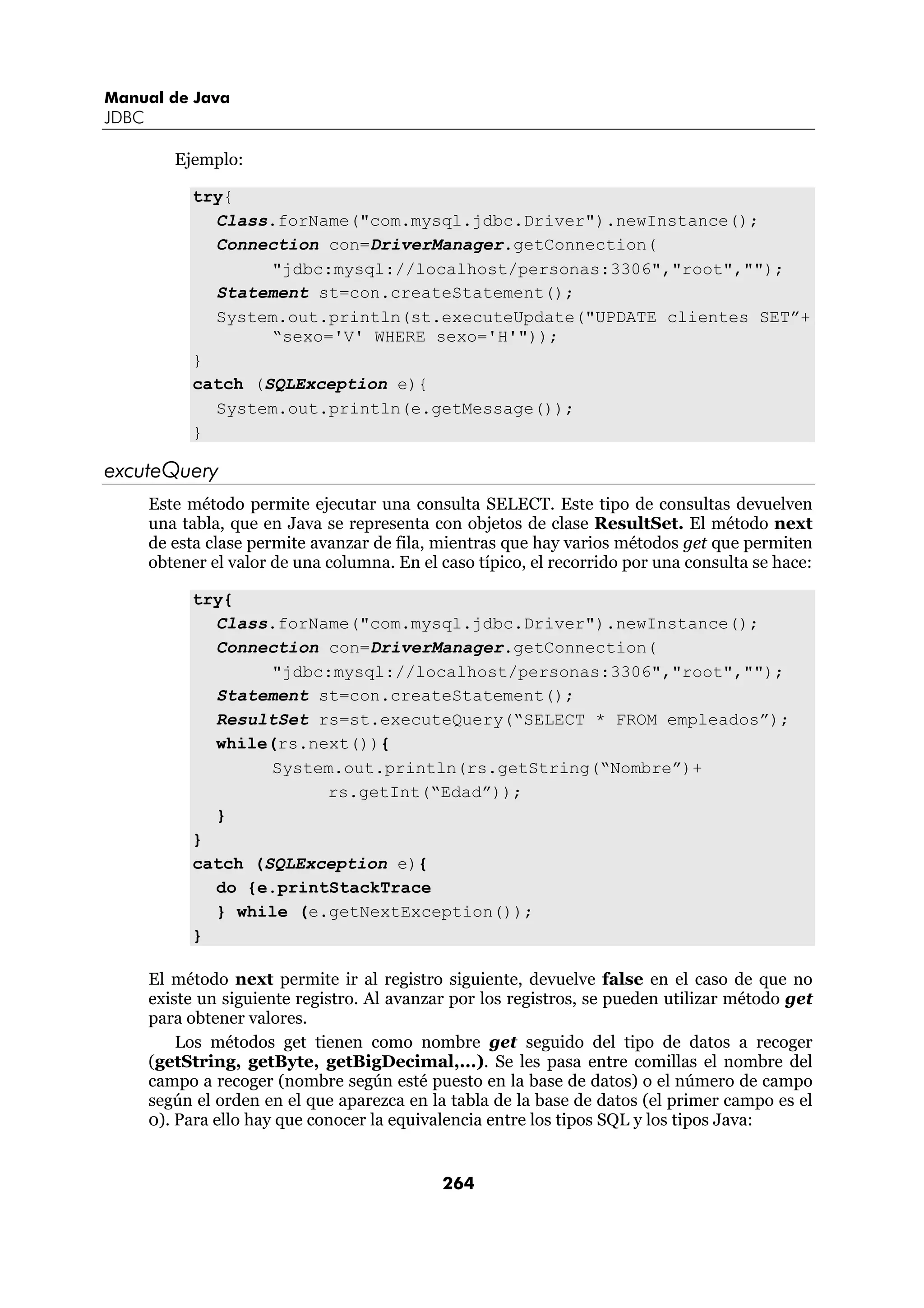 Manual de Java 
JDBC 
264 
Ejemplo: 
try{ 
Class.forName("com.mysql.jdbc.Driver").newInstance(); 
Connection con=DriverManager.getConnection( 
"jdbc:mysql://localhost/personas:3306","root",""); 
Statement st=con.createStatement(); 
System.out.println(st.executeUpdate("UPDATE clientes SET”+ 
“sexo='V' WHERE sexo='H'")); 
} 
catch (SQLException e){ 
System.out.println(e.getMessage()); 
} 
excuteQuery 
Este método permite ejecutar una consulta SELECT. Este tipo de consultas devuelven 
una tabla, que en Java se representa con objetos de clase ResultSet. El método next 
de esta clase permite avanzar de fila, mientras que hay varios métodos get que permiten 
obtener el valor de una columna. En el caso típico, el recorrido por una consulta se hace: 
try{ 
Class.forName("com.mysql.jdbc.Driver").newInstance(); 
Connection con=DriverManager.getConnection( 
"jdbc:mysql://localhost/personas:3306","root",""); 
Statement st=con.createStatement(); 
ResultSet rs=st.executeQuery(“SELECT * FROM empleados”); 
while(rs.next()){ 
System.out.println(rs.getString(“Nombre”)+ 
rs.getInt(“Edad”)); 
} 
} 
catch (SQLException e){ 
do {e.printStackTrace 
} while (e.getNextException()); 
} 
El método next permite ir al registro siguiente, devuelve false en el caso de que no 
existe un siguiente registro. Al avanzar por los registros, se pueden utilizar método get 
para obtener valores. 
Los métodos get tienen como nombre get seguido del tipo de datos a recoger 
(getString, getByte, getBigDecimal,...). Se les pasa entre comillas el nombre del 
campo a recoger (nombre según esté puesto en la base de datos) o el número de campo 
según el orden en el que aparezca en la tabla de la base de datos (el primer campo es el 
0). Para ello hay que conocer la equivalencia entre los tipos SQL y los tipos Java: 
 