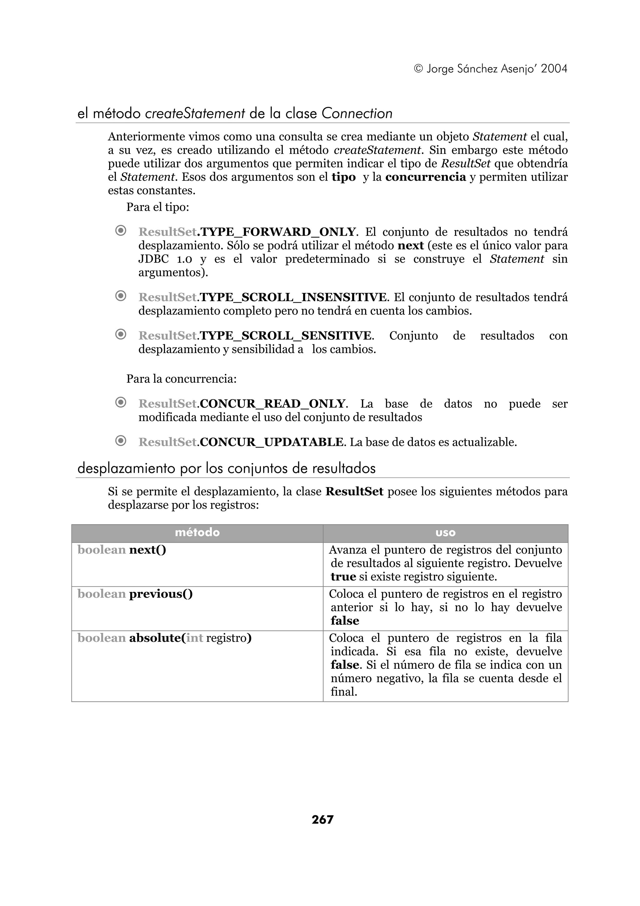 © Jorge Sánchez Asenjo’ 2004 
el método createStatement de la clase Connection 
Anteriormente vimos como una consulta se crea mediante un objeto Statement el cual, 
a su vez, es creado utilizando el método createStatement. Sin embargo este método 
puede utilizar dos argumentos que permiten indicar el tipo de ResultSet que obtendría 
el Statement. Esos dos argumentos son el tipo y la concurrencia y permiten utilizar 
estas constantes. 
Para el tipo: 
€ ResultSet.TYPE_FORWARD_ONLY. El conjunto de resultados no tendrá 
desplazamiento. Sólo se podrá utilizar el método next (este es el único valor para 
JDBC 1.0 y es el valor predeterminado si se construye el Statement sin 
argumentos). 
€ ResultSet.TYPE_SCROLL_INSENSITIVE. El conjunto de resultados tendrá 
desplazamiento completo pero no tendrá en cuenta los cambios. 
€ ResultSet.TYPE_SCROLL_SENSITIVE. Conjunto de resultados con 
desplazamiento y sensibilidad a los cambios. 
Para la concurrencia: 
€ ResultSet.CONCUR_READ_ONLY. La base de datos no puede ser 
modificada mediante el uso del conjunto de resultados 
€ ResultSet.CONCUR_UPDATABLE. La base de datos es actualizable. 
desplazamiento por los conjuntos de resultados 
Si se permite el desplazamiento, la clase ResultSet posee los siguientes métodos para 
desplazarse por los registros: 
método uso 
boolean next() Avanza el puntero de registros del conjunto 
de resultados al siguiente registro. Devuelve 
true si existe registro siguiente. 
boolean previous() Coloca el puntero de registros en el registro 
anterior si lo hay, si no lo hay devuelve 
false 
boolean absolute(int registro) Coloca el puntero de registros en la fila 
indicada. Si esa fila no existe, devuelve 
false. Si el número de fila se indica con un 
número negativo, la fila se cuenta desde el 
final. 
267 
 
