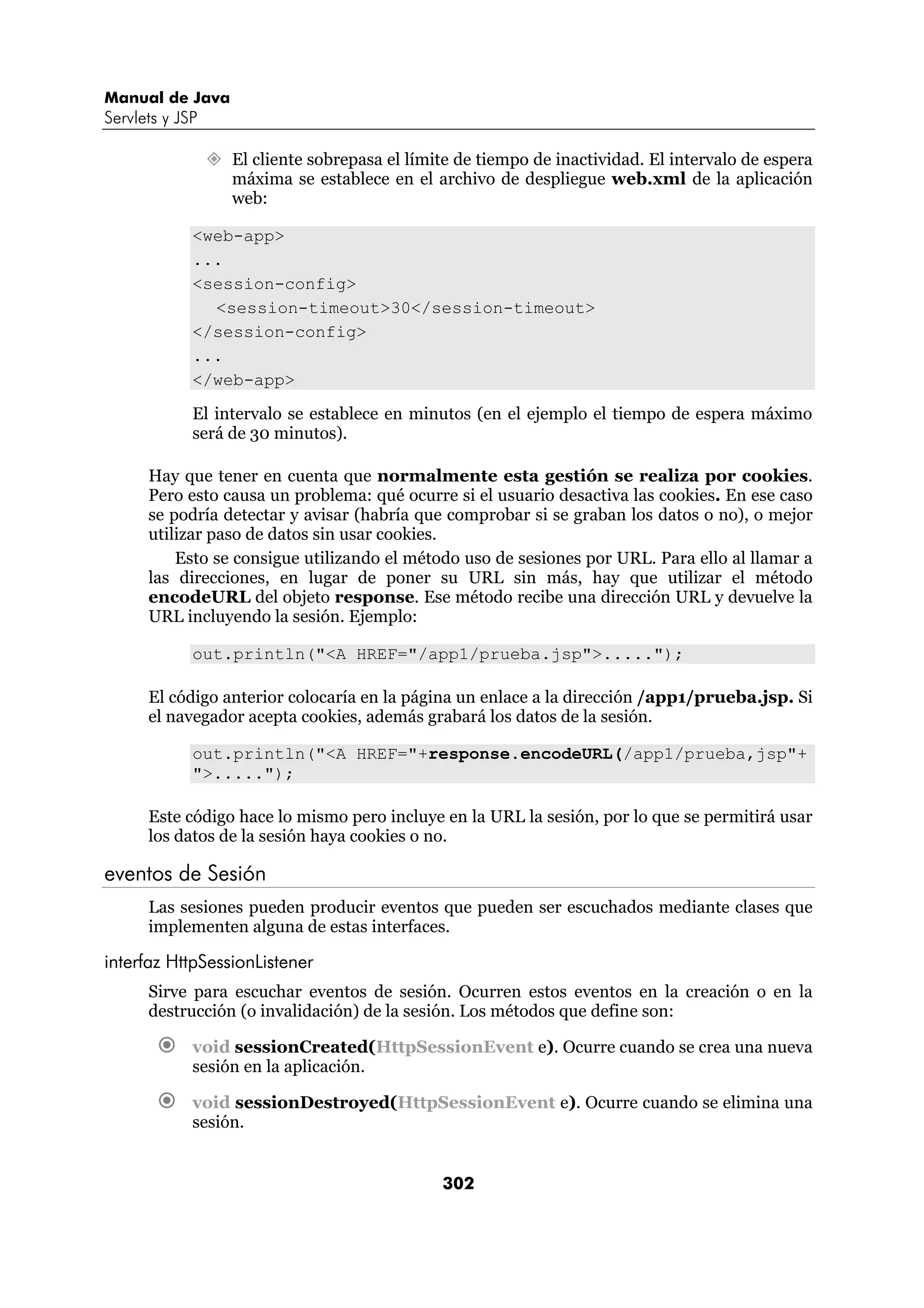 Manual de Java 
Servlets y JSP 
” El cliente sobrepasa el límite de tiempo de inactividad. El intervalo de espera 
máxima se establece en el archivo de despliegue web.xml de la aplicación 
web: 
302 
<web-app> 
... 
<session-config> 
<session-timeout>30</session-timeout> 
</session-config> 
... 
</web-app> 
El intervalo se establece en minutos (en el ejemplo el tiempo de espera máximo 
será de 30 minutos). 
Hay que tener en cuenta que normalmente esta gestión se realiza por cookies. 
Pero esto causa un problema: qué ocurre si el usuario desactiva las cookies. En ese caso 
se podría detectar y avisar (habría que comprobar si se graban los datos o no), o mejor 
utilizar paso de datos sin usar cookies. 
Esto se consigue utilizando el método uso de sesiones por URL. Para ello al llamar a 
las direcciones, en lugar de poner su URL sin más, hay que utilizar el método 
encodeURL del objeto response. Ese método recibe una dirección URL y devuelve la 
URL incluyendo la sesión. Ejemplo: 
out.println("<A HREF="/app1/prueba.jsp">....."); 
El código anterior colocaría en la página un enlace a la dirección /app1/prueba.jsp. Si 
el navegador acepta cookies, además grabará los datos de la sesión. 
out.println("<A HREF="+response.encodeURL(/app1/prueba,jsp"+ 
">....."); 
Este código hace lo mismo pero incluye en la URL la sesión, por lo que se permitirá usar 
los datos de la sesión haya cookies o no. 
eventos de Sesión 
Las sesiones pueden producir eventos que pueden ser escuchados mediante clases que 
implementen alguna de estas interfaces. 
interfaz HttpSessionListener 
Sirve para escuchar eventos de sesión. Ocurren estos eventos en la creación o en la 
destrucción (o invalidación) de la sesión. Los métodos que define son: 
€ void sessionCreated(HttpSessionEvent e). Ocurre cuando se crea una nueva 
sesión en la aplicación. 
€ void sessionDestroyed(HttpSessionEvent e). Ocurre cuando se elimina una 
sesión. 
 