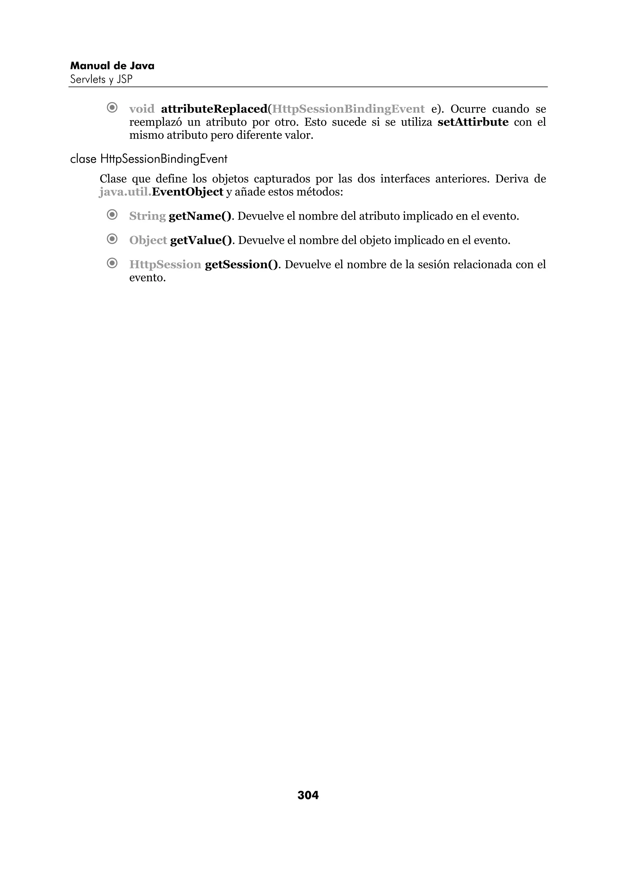 Manual de Java 
Servlets y JSP 
€ void attributeReplaced(HttpSessionBindingEvent e). Ocurre cuando se 
reemplazó un atributo por otro. Esto sucede si se utiliza setAttirbute con el 
mismo atributo pero diferente valor. 
304 
clase HttpSessionBindingEvent 
Clase que define los objetos capturados por las dos interfaces anteriores. Deriva de 
java.util.EventObject y añade estos métodos: 
€ String getName(). Devuelve el nombre del atributo implicado en el evento. 
€ Object getValue(). Devuelve el nombre del objeto implicado en el evento. 
€ HttpSession getSession(). Devuelve el nombre de la sesión relacionada con el 
evento. 
 