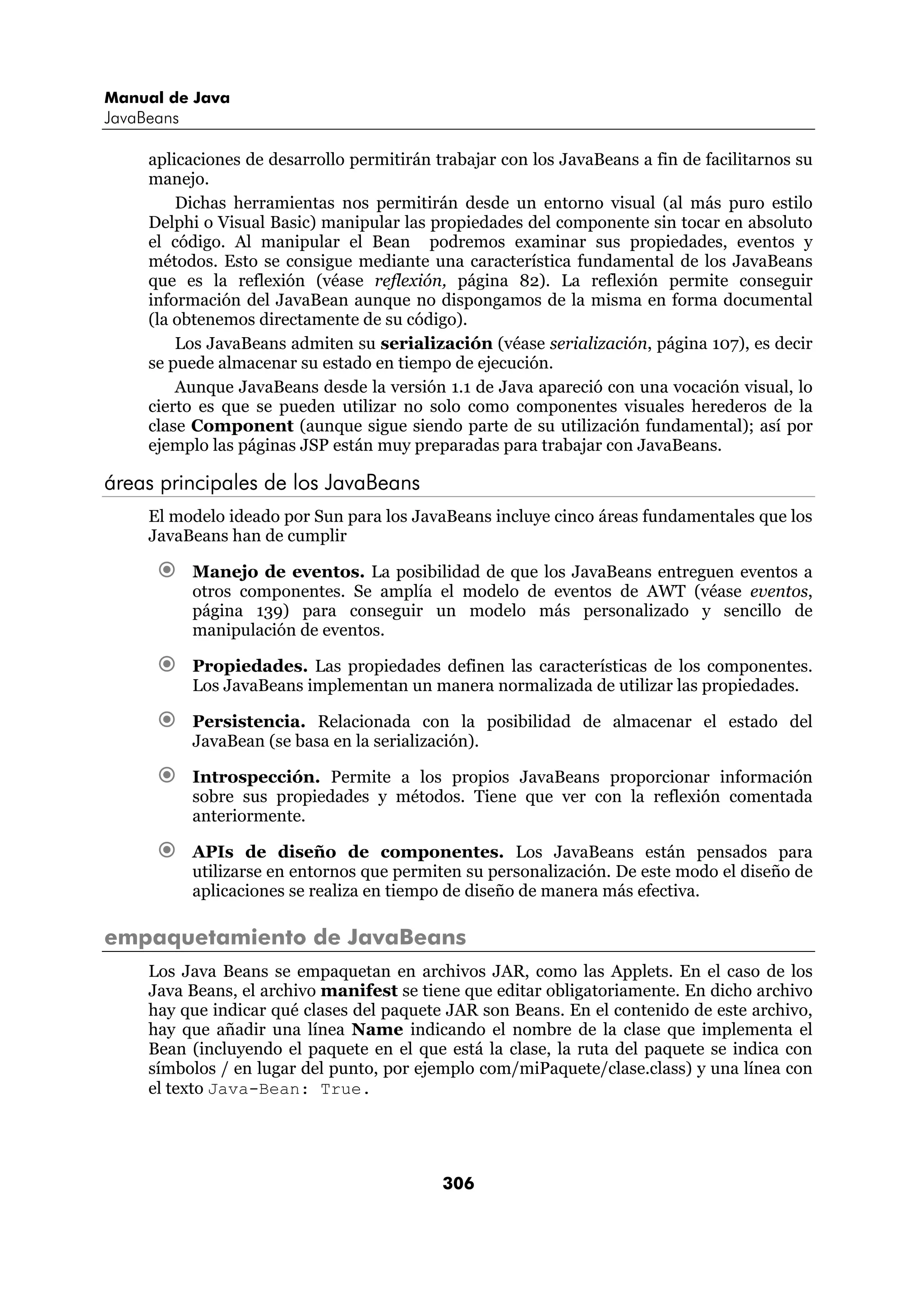 Manual de Java 
JavaBeans 
aplicaciones de desarrollo permitirán trabajar con los JavaBeans a fin de facilitarnos su 
manejo. 
Dichas herramientas nos permitirán desde un entorno visual (al más puro estilo 
Delphi o Visual Basic) manipular las propiedades del componente sin tocar en absoluto 
el código. Al manipular el Bean podremos examinar sus propiedades, eventos y 
métodos. Esto se consigue mediante una característica fundamental de los JavaBeans 
que es la reflexión (véase reflexión, página 82). La reflexión permite conseguir 
información del JavaBean aunque no dispongamos de la misma en forma documental 
(la obtenemos directamente de su código). 
Los JavaBeans admiten su serialización (véase serialización, página 107), es decir 
se puede almacenar su estado en tiempo de ejecución. 
Aunque JavaBeans desde la versión 1.1 de Java apareció con una vocación visual, lo 
cierto es que se pueden utilizar no solo como componentes visuales herederos de la 
clase Component (aunque sigue siendo parte de su utilización fundamental); así por 
ejemplo las páginas JSP están muy preparadas para trabajar con JavaBeans. 
306 
áreas principales de los JavaBeans 
El modelo ideado por Sun para los JavaBeans incluye cinco áreas fundamentales que los 
JavaBeans han de cumplir 
€ Manejo de eventos. La posibilidad de que los JavaBeans entreguen eventos a 
otros componentes. Se amplía el modelo de eventos de AWT (véase eventos, 
página 139) para conseguir un modelo más personalizado y sencillo de 
manipulación de eventos. 
€ Propiedades. Las propiedades definen las características de los componentes. 
Los JavaBeans implementan un manera normalizada de utilizar las propiedades. 
€ Persistencia. Relacionada con la posibilidad de almacenar el estado del 
JavaBean (se basa en la serialización). 
€ Introspección. Permite a los propios JavaBeans proporcionar información 
sobre sus propiedades y métodos. Tiene que ver con la reflexión comentada 
anteriormente. 
€ APIs de diseño de componentes. Los JavaBeans están pensados para 
utilizarse en entornos que permiten su personalización. De este modo el diseño de 
aplicaciones se realiza en tiempo de diseño de manera más efectiva. 
empaquetamiento de JavaBeans 
Los Java Beans se empaquetan en archivos JAR, como las Applets. En el caso de los 
Java Beans, el archivo manifest se tiene que editar obligatoriamente. En dicho archivo 
hay que indicar qué clases del paquete JAR son Beans. En el contenido de este archivo, 
hay que añadir una línea Name indicando el nombre de la clase que implementa el 
Bean (incluyendo el paquete en el que está la clase, la ruta del paquete se indica con 
símbolos / en lugar del punto, por ejemplo com/miPaquete/clase.class) y una línea con 
el texto Java-Bean: True. 
 