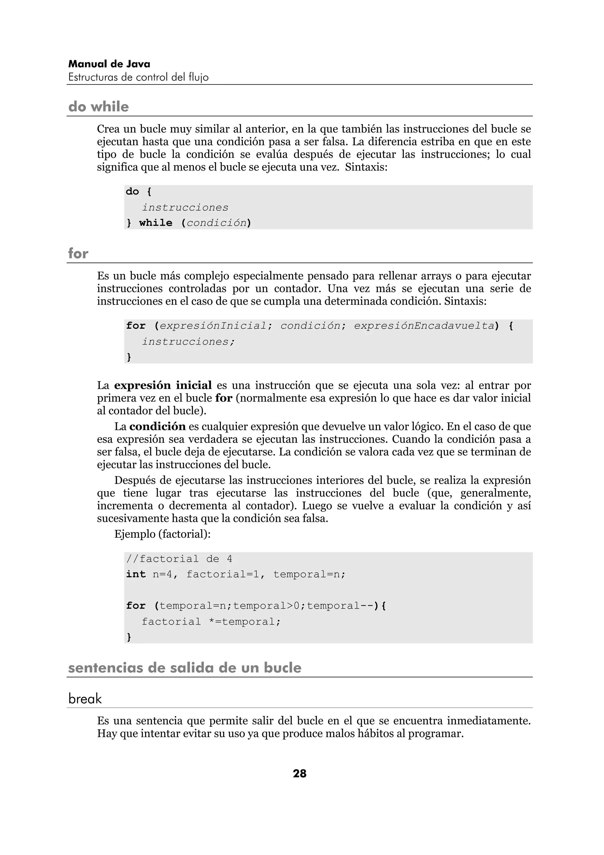 Manual de Java 
Estructuras de control del flujo 
28 
do while 
Crea un bucle muy similar al anterior, en la que también las instrucciones del bucle se 
ejecutan hasta que una condición pasa a ser falsa. La diferencia estriba en que en este 
tipo de bucle la condición se evalúa después de ejecutar las instrucciones; lo cual 
significa que al menos el bucle se ejecuta una vez. Sintaxis: 
do { 
instrucciones 
} while (condición) 
for 
Es un bucle más complejo especialmente pensado para rellenar arrays o para ejecutar 
instrucciones controladas por un contador. Una vez más se ejecutan una serie de 
instrucciones en el caso de que se cumpla una determinada condición. Sintaxis: 
for (expresiónInicial; condición; expresiónEncadavuelta) { 
instrucciones; 
} 
La expresión inicial es una instrucción que se ejecuta una sola vez: al entrar por 
primera vez en el bucle for (normalmente esa expresión lo que hace es dar valor inicial 
al contador del bucle). 
La condición es cualquier expresión que devuelve un valor lógico. En el caso de que 
esa expresión sea verdadera se ejecutan las instrucciones. Cuando la condición pasa a 
ser falsa, el bucle deja de ejecutarse. La condición se valora cada vez que se terminan de 
ejecutar las instrucciones del bucle. 
Después de ejecutarse las instrucciones interiores del bucle, se realiza la expresión 
que tiene lugar tras ejecutarse las instrucciones del bucle (que, generalmente, 
incrementa o decrementa al contador). Luego se vuelve a evaluar la condición y así 
sucesivamente hasta que la condición sea falsa. 
Ejemplo (factorial): 
//factorial de 4 
int n=4, factorial=1, temporal=n; 
for (temporal=n;temporal>0;temporal--){ 
factorial *=temporal; 
} 
sentencias de salida de un bucle 
break 
Es una sentencia que permite salir del bucle en el que se encuentra inmediatamente. 
Hay que intentar evitar su uso ya que produce malos hábitos al programar. 
 