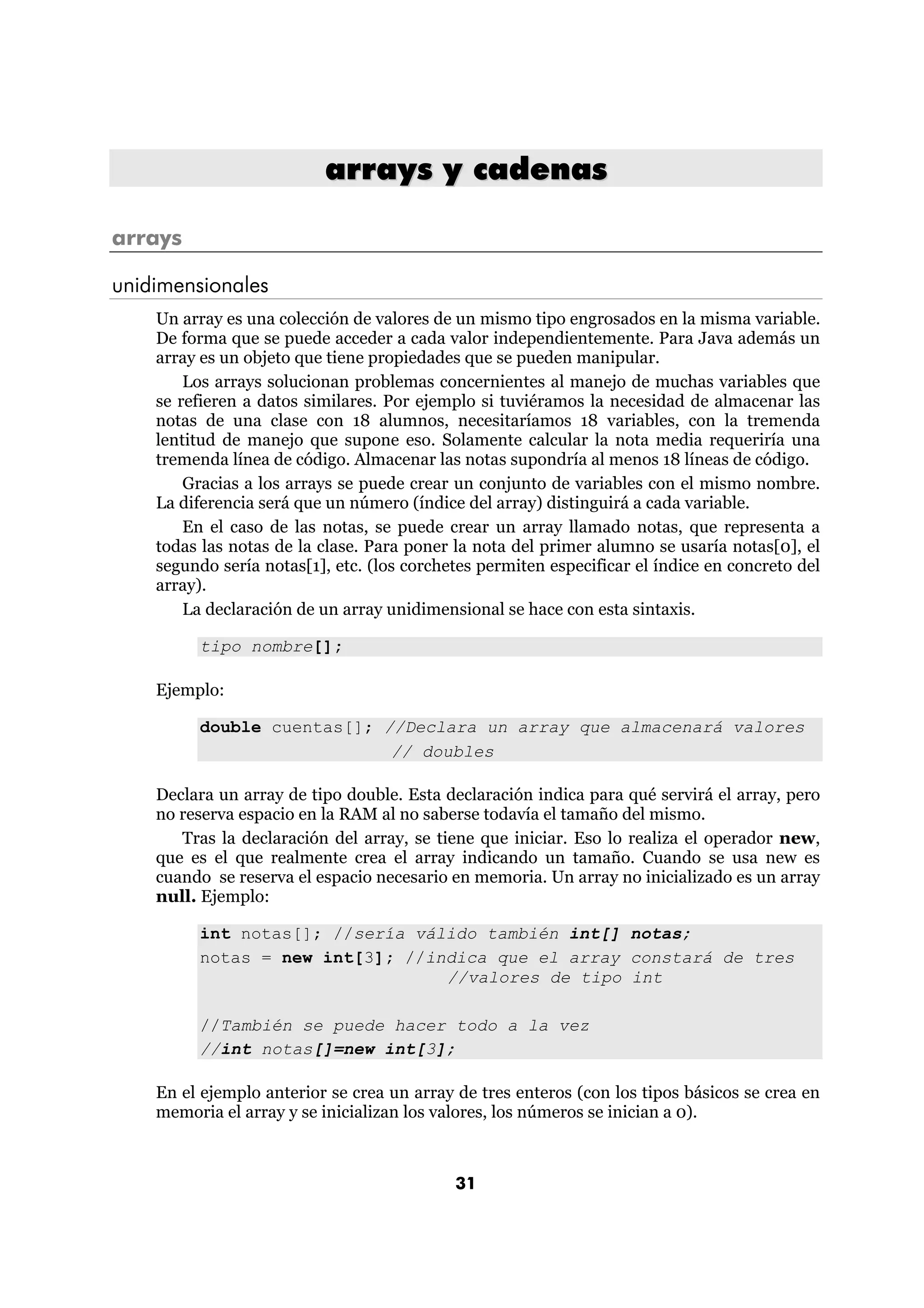 arrays y cadenas 
31 
arrays 
unidimensionales 
Un array es una colección de valores de un mismo tipo engrosados en la misma variable. 
De forma que se puede acceder a cada valor independientemente. Para Java además un 
array es un objeto que tiene propiedades que se pueden manipular. 
Los arrays solucionan problemas concernientes al manejo de muchas variables que 
se refieren a datos similares. Por ejemplo si tuviéramos la necesidad de almacenar las 
notas de una clase con 18 alumnos, necesitaríamos 18 variables, con la tremenda 
lentitud de manejo que supone eso. Solamente calcular la nota media requeriría una 
tremenda línea de código. Almacenar las notas supondría al menos 18 líneas de código. 
Gracias a los arrays se puede crear un conjunto de variables con el mismo nombre. 
La diferencia será que un número (índice del array) distinguirá a cada variable. 
En el caso de las notas, se puede crear un array llamado notas, que representa a 
todas las notas de la clase. Para poner la nota del primer alumno se usaría notas[0], el 
segundo sería notas[1], etc. (los corchetes permiten especificar el índice en concreto del 
array). 
La declaración de un array unidimensional se hace con esta sintaxis. 
tipo nombre[]; 
Ejemplo: 
double cuentas[]; //Declara un array que almacenará valores 
// doubles 
Declara un array de tipo double. Esta declaración indica para qué servirá el array, pero 
no reserva espacio en la RAM al no saberse todavía el tamaño del mismo. 
Tras la declaración del array, se tiene que iniciar. Eso lo realiza el operador new, 
que es el que realmente crea el array indicando un tamaño. Cuando se usa new es 
cuando se reserva el espacio necesario en memoria. Un array no inicializado es un array 
null. Ejemplo: 
int notas[]; //sería válido también int[] notas; 
notas = new int[3]; //indica que el array constará de tres 
//valores de tipo int 
//También se puede hacer todo a la vez 
//int notas[]=new int[3]; 
En el ejemplo anterior se crea un array de tres enteros (con los tipos básicos se crea en 
memoria el array y se inicializan los valores, los números se inician a 0). 
 