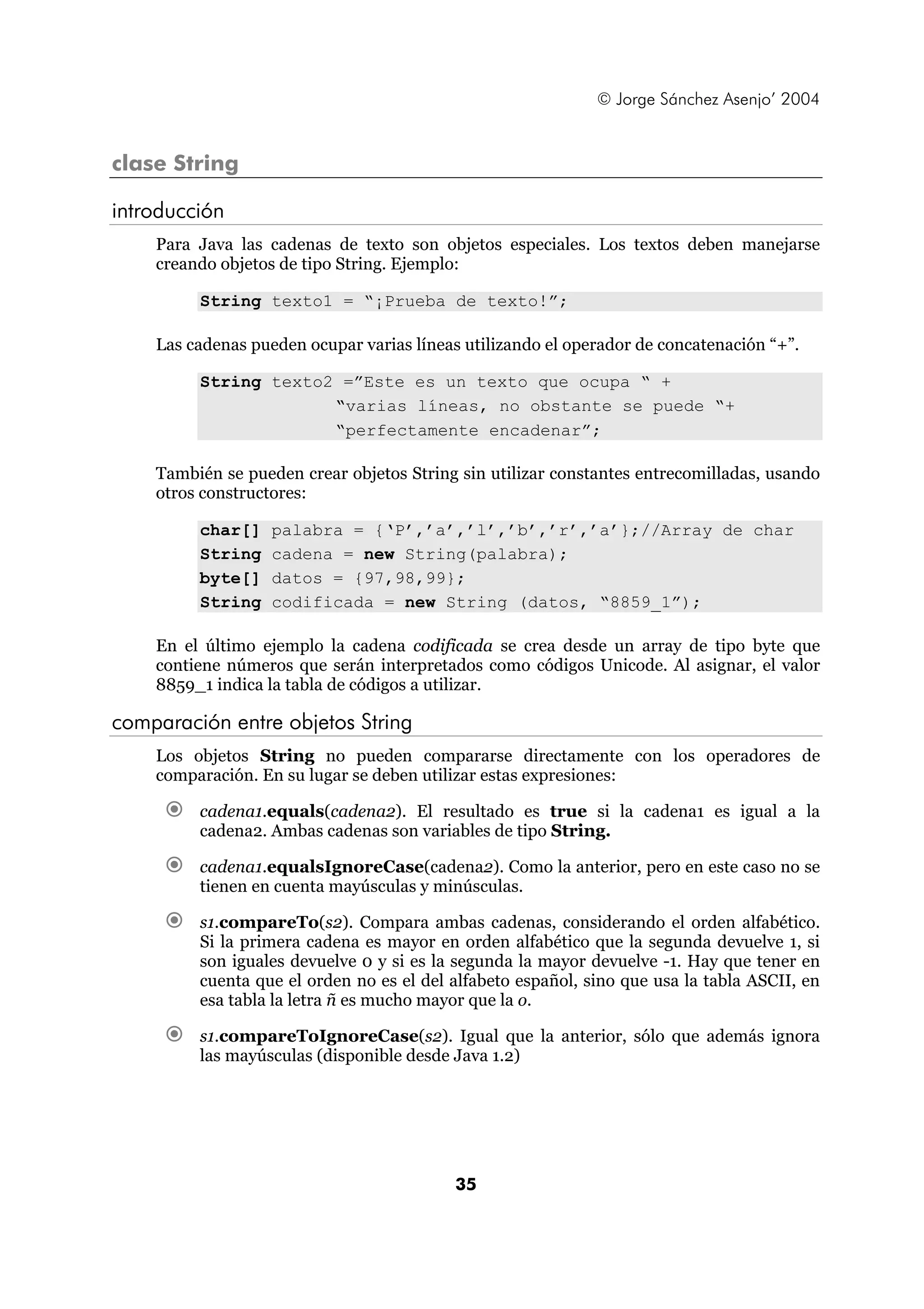 © Jorge Sánchez Asenjo’ 2004 
35 
clase String 
introducción 
Para Java las cadenas de texto son objetos especiales. Los textos deben manejarse 
creando objetos de tipo String. Ejemplo: 
String texto1 = “¡Prueba de texto!”; 
Las cadenas pueden ocupar varias líneas utilizando el operador de concatenación “+”. 
String texto2 =”Este es un texto que ocupa “ + 
“varias líneas, no obstante se puede “+ 
“perfectamente encadenar”; 
También se pueden crear objetos String sin utilizar constantes entrecomilladas, usando 
otros constructores: 
char[] palabra = {‘P’,’a’,’l’,’b’,’r’,’a’};//Array de char 
String cadena = new String(palabra); 
byte[] datos = {97,98,99}; 
String codificada = new String (datos, “8859_1”); 
En el último ejemplo la cadena codificada se crea desde un array de tipo byte que 
contiene números que serán interpretados como códigos Unicode. Al asignar, el valor 
8859_1 indica la tabla de códigos a utilizar. 
comparación entre objetos String 
Los objetos String no pueden compararse directamente con los operadores de 
comparación. En su lugar se deben utilizar estas expresiones: 
€ cadena1.equals(cadena2). El resultado es true si la cadena1 es igual a la 
cadena2. Ambas cadenas son variables de tipo String. 
€ cadena1.equalsIgnoreCase(cadena2). Como la anterior, pero en este caso no se 
tienen en cuenta mayúsculas y minúsculas. 
€ s1.compareTo(s2). Compara ambas cadenas, considerando el orden alfabético. 
Si la primera cadena es mayor en orden alfabético que la segunda devuelve 1, si 
son iguales devuelve 0 y si es la segunda la mayor devuelve -1. Hay que tener en 
cuenta que el orden no es el del alfabeto español, sino que usa la tabla ASCII, en 
esa tabla la letra ñ es mucho mayor que la o. 
€ s1.compareToIgnoreCase(s2). Igual que la anterior, sólo que además ignora 
las mayúsculas (disponible desde Java 1.2) 
 