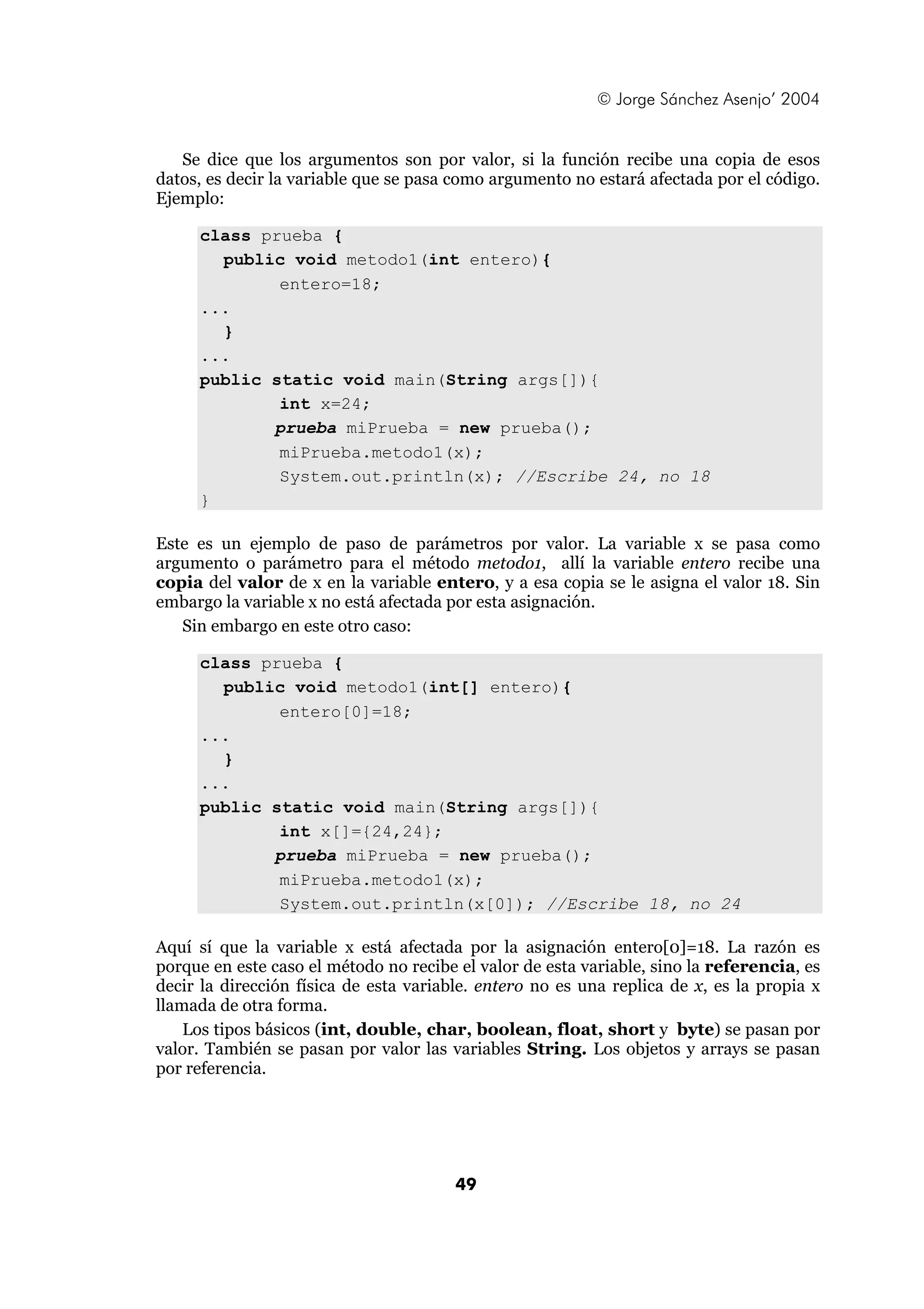 © Jorge Sánchez Asenjo’ 2004 
Se dice que los argumentos son por valor, si la función recibe una copia de esos 
datos, es decir la variable que se pasa como argumento no estará afectada por el código. 
Ejemplo: 
49 
class prueba { 
public void metodo1(int entero){ 
entero=18; 
... 
} 
... 
public static void main(String args[]){ 
int x=24; 
prueba miPrueba = new prueba(); 
miPrueba.metodo1(x); 
System.out.println(x); //Escribe 24, no 18 
} 
Este es un ejemplo de paso de parámetros por valor. La variable x se pasa como 
argumento o parámetro para el método metodo1, allí la variable entero recibe una 
copia del valor de x en la variable entero, y a esa copia se le asigna el valor 18. Sin 
embargo la variable x no está afectada por esta asignación. 
Sin embargo en este otro caso: 
class prueba { 
public void metodo1(int[] entero){ 
entero[0]=18; 
... 
} 
... 
public static void main(String args[]){ 
int x[]={24,24}; 
prueba miPrueba = new prueba(); 
miPrueba.metodo1(x); 
System.out.println(x[0]); //Escribe 18, no 24 
Aquí sí que la variable x está afectada por la asignación entero[0]=18. La razón es 
porque en este caso el método no recibe el valor de esta variable, sino la referencia, es 
decir la dirección física de esta variable. entero no es una replica de x, es la propia x 
llamada de otra forma. 
Los tipos básicos (int, double, char, boolean, float, short y byte) se pasan por 
valor. También se pasan por valor las variables String. Los objetos y arrays se pasan 
por referencia. 
 