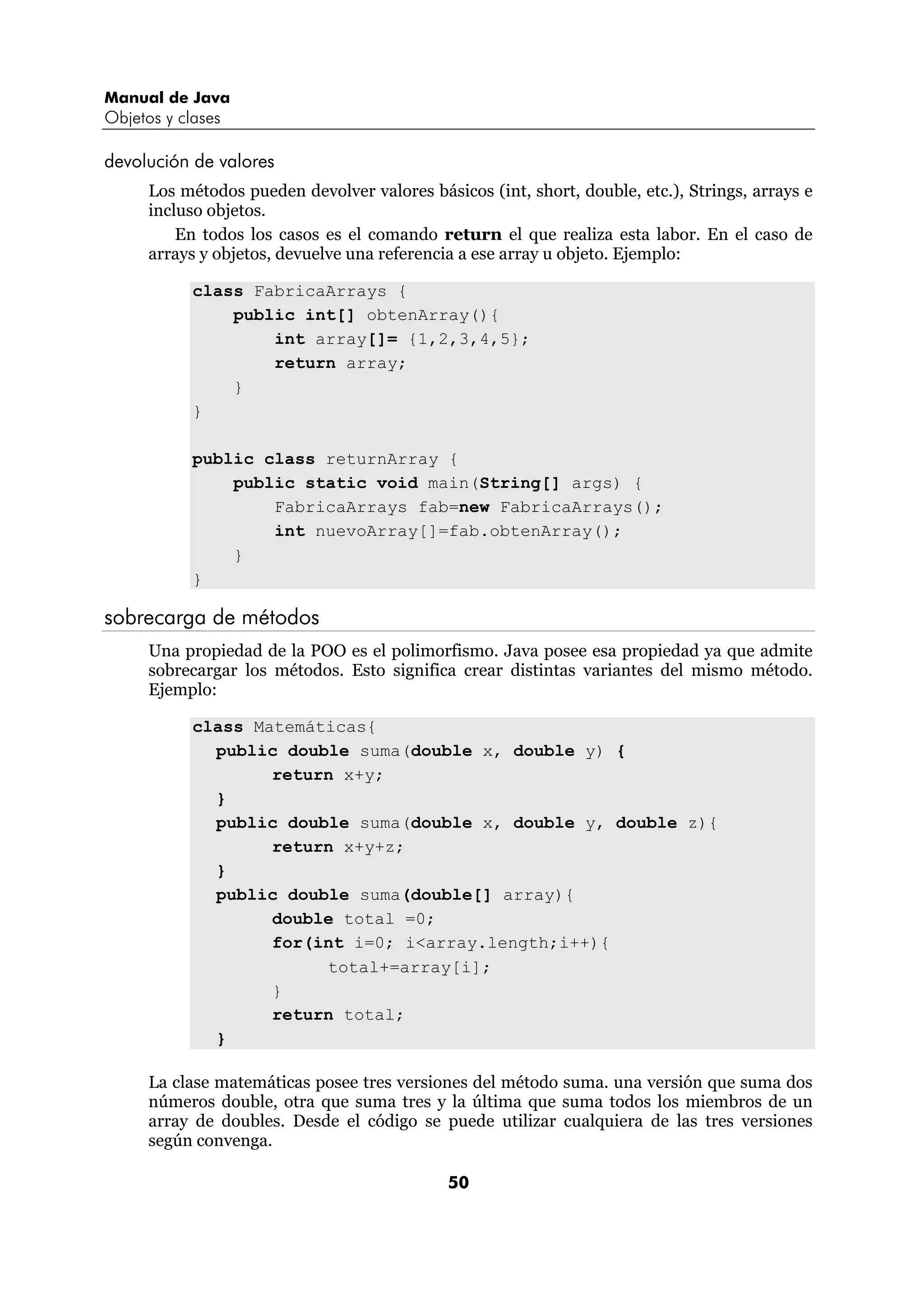 Manual de Java 
Objetos y clases 
50 
devolución de valores 
Los métodos pueden devolver valores básicos (int, short, double, etc.), Strings, arrays e 
incluso objetos. 
En todos los casos es el comando return el que realiza esta labor. En el caso de 
arrays y objetos, devuelve una referencia a ese array u objeto. Ejemplo: 
class FabricaArrays { 
public int[] obtenArray(){ 
int array[]= {1,2,3,4,5}; 
return array; 
} 
} 
public class returnArray { 
public static void main(String[] args) { 
FabricaArrays fab=new FabricaArrays(); 
int nuevoArray[]=fab.obtenArray(); 
} 
} 
sobrecarga de métodos 
Una propiedad de la POO es el polimorfismo. Java posee esa propiedad ya que admite 
sobrecargar los métodos. Esto significa crear distintas variantes del mismo método. 
Ejemplo: 
class Matemáticas{ 
public double suma(double x, double y) { 
return x+y; 
} 
public double suma(double x, double y, double z){ 
return x+y+z; 
} 
public double suma(double[] array){ 
double total =0; 
for(int i=0; i<array.length;i++){ 
total+=array[i]; 
} 
return total; 
} 
La clase matemáticas posee tres versiones del método suma. una versión que suma dos 
números double, otra que suma tres y la última que suma todos los miembros de un 
array de doubles. Desde el código se puede utilizar cualquiera de las tres versiones 
según convenga. 
 