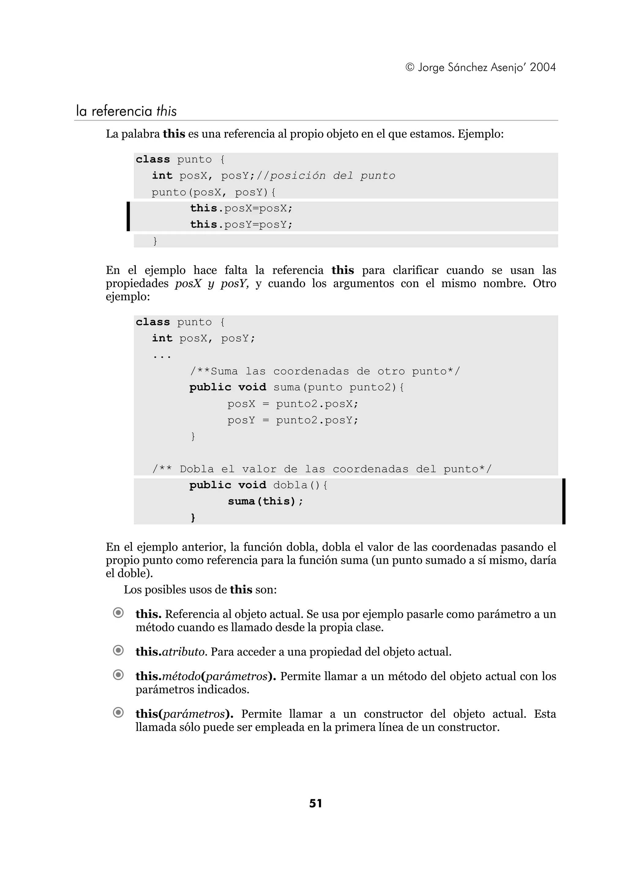 © Jorge Sánchez Asenjo’ 2004 
51 
la referencia this 
La palabra this es una referencia al propio objeto en el que estamos. Ejemplo: 
class punto { 
int posX, posY;//posición del punto 
punto(posX, posY){ 
this.posX=posX; 
this.posY=posY; 
} 
En el ejemplo hace falta la referencia this para clarificar cuando se usan las 
propiedades posX y posY, y cuando los argumentos con el mismo nombre. Otro 
ejemplo: 
class punto { 
int posX, posY; 
... 
/**Suma las coordenadas de otro punto*/ 
public void suma(punto punto2){ 
posX = punto2.posX; 
posY = punto2.posY; 
} 
/** Dobla el valor de las coordenadas del punto*/ 
public void dobla(){ 
suma(this); 
} 
En el ejemplo anterior, la función dobla, dobla el valor de las coordenadas pasando el 
propio punto como referencia para la función suma (un punto sumado a sí mismo, daría 
el doble). 
Los posibles usos de this son: 
€ this. Referencia al objeto actual. Se usa por ejemplo pasarle como parámetro a un 
método cuando es llamado desde la propia clase. 
€ this.atributo. Para acceder a una propiedad del objeto actual. 
€ this.método(parámetros). Permite llamar a un método del objeto actual con los 
parámetros indicados. 
€ this(parámetros). Permite llamar a un constructor del objeto actual. Esta 
llamada sólo puede ser empleada en la primera línea de un constructor. 
 