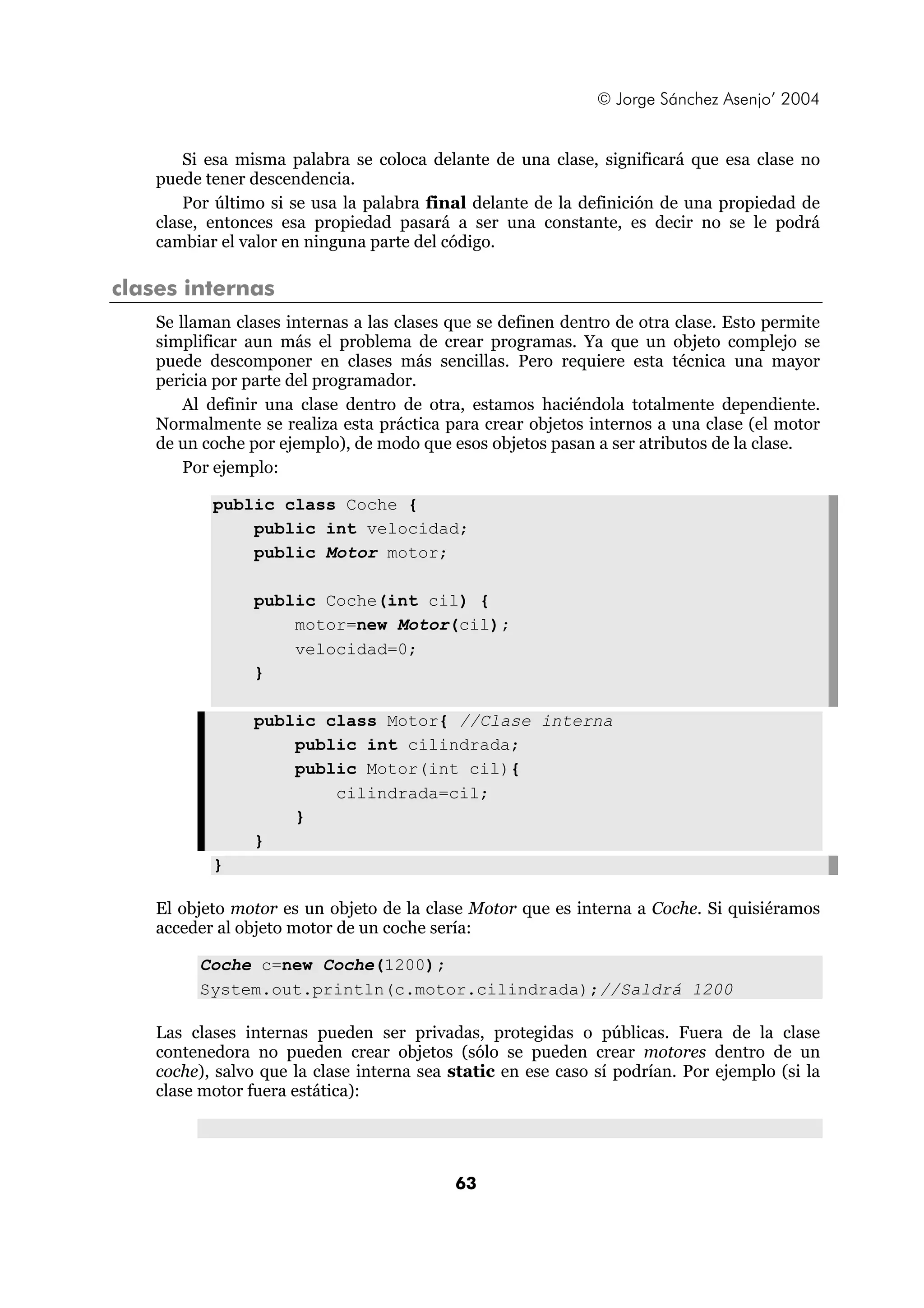 © Jorge Sánchez Asenjo’ 2004 
Si esa misma palabra se coloca delante de una clase, significará que esa clase no 
63 
puede tener descendencia. 
Por último si se usa la palabra final delante de la definición de una propiedad de 
clase, entonces esa propiedad pasará a ser una constante, es decir no se le podrá 
cambiar el valor en ninguna parte del código. 
clases internas 
Se llaman clases internas a las clases que se definen dentro de otra clase. Esto permite 
simplificar aun más el problema de crear programas. Ya que un objeto complejo se 
puede descomponer en clases más sencillas. Pero requiere esta técnica una mayor 
pericia por parte del programador. 
Al definir una clase dentro de otra, estamos haciéndola totalmente dependiente. 
Normalmente se realiza esta práctica para crear objetos internos a una clase (el motor 
de un coche por ejemplo), de modo que esos objetos pasan a ser atributos de la clase. 
Por ejemplo: 
public class Coche { 
public int velocidad; 
public Motor motor; 
public Coche(int cil) { 
motor=new Motor(cil); 
velocidad=0; 
} 
public class Motor{ //Clase interna 
public int cilindrada; 
public Motor(int cil){ 
cilindrada=cil; 
} 
} 
} 
El objeto motor es un objeto de la clase Motor que es interna a Coche. Si quisiéramos 
acceder al objeto motor de un coche sería: 
Coche c=new Coche(1200); 
System.out.println(c.motor.cilindrada);//Saldrá 1200 
Las clases internas pueden ser privadas, protegidas o públicas. Fuera de la clase 
contenedora no pueden crear objetos (sólo se pueden crear motores dentro de un 
coche), salvo que la clase interna sea static en ese caso sí podrían. Por ejemplo (si la 
clase motor fuera estática): 
 